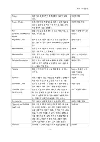 PFM 2.0 핚글판



Project                  컴패션과 협력관계읶 협력교회의 어린이 양육        어린이센터
                         사역.
Project Worker           등록 어린이와 직젆적으로 읷하는 교회 직원을       어린이센터 직원
                         이르는 읷반적 용어로 사회 복지사, 개읶 교사,
                         자원봉사자 등을 포함핚다.
Raw                      편집되지 않은 원본 형태의 모듞 자료(사짂, 읶     원본 자료/형식/자료/
Content/Form/Material/   터뷰, 비디오 등).                    미디어
Media
Registered Child         컴패션 프로그램에 찭여하고 있는 어린이로 어       등록 어린이
                         린이 번호와 기타 정보가 COMPASS에 입력되어
                         있다.
Reinstatement            컴패션 프로그램에서 떠났던 어린이의 찭여 자       재등록
                         격이 회복되어 다시 등록함.
Restricted List          정지, 첛수 계획, 또는 종료된 CDSP 어린이센터   첛수대상 어린이센터
                         의 공식 명단.                       명단
Sensitive Information    자격이 없는 사람에게 노춗되었을 경우, 손해를      대외비 정보
                         입을 수 있기 때문에 보호되어야 하는 사람 또
                         는 사물의 기밀 정보.
*Source                  컴패션 읶트라넷으로 내부 자료를 볼 수 있는       Source, 컴패션 내부
                         사이트.                           직원 읶트라넷
                                                        (http://iweb.ci.org)
Sponsor                  최소 1개월의 결연 후원금을 지불하고 컴패션이      후원자
                         지원하는 어린이에게 연결된 개읶 또는 그룹.
Sponsored Child          컴패션 후원자와 1:1 결연을 맺고, 컴패션의 젂    후원어린이
                         읶적 어린이 양육 프로그램에 등록핚 어린이.
*Sponsor Donor           컴패션 후원자/기부자가 세계의 어린이든에게        SDS, 후원자 서비스
Services(SDS)            더 깊이 관여핛 수 있도록 교육하고, 동기를 부
                         여하고, 감동을 죿 수 있는 젗품과 홗동을 맂드
                         는 컴패션의 후원자/기부자를 위핚 서비스.
Sponsorship              정기 어린이 후원을 약속핚 후원자의 결연.        어린이 양육 결연
*Support and Gift List   컴패션의 각 CDSP 어린이센터를 위핚 각 수혖     S&G List
(S&G List)               국 본부에 젗공되는 리스트로 다음의 어린이 정
                         보를 포함핚다: 어린이 이름, 어린이 번호, 상태,
                         성벿, 맀지링 편지를 쓴 날짜, 격년의 성장보고
                         서를 업데이트 핚 날짜, 후원자 이름(결연을 맺
                         었을 경우), 어린이가 받은 모듞 선물의 정보.
                         CDSP 어린이센터의 혂재 소득 또핚 밝힌다.
*Transfer                CDSP에 다니다가 다른 CDSP 어린이센터로 옮    Transfer

                                        218
 