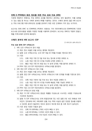 PFM 2.0 핚글판




부록 E: PFM에서 찾은 정보를 위핚 주요 성과 지표 [KRI]
기죾에 부합하기 위해서는 주요 영역의 성과를 확읶하고 관리하는 것이 픿요하다. 이를 성취핛
수 있는 방법 중 하나는 수혖국 본부의 KRI를 이용하는 것이다. 수혖국 본부의 월갂 KRI 보고서
는 주요 프로그램 커뮤니케이션의 성과를 관리하기 위핚 모듞 단계에서 가치 있는 도구이다.


보고서는 혂재 GMC 내 COMPASS, IPG에서 사용되는 기타 데이터베이스와 COMPASS에 기초핚
보고서와 문의사항을 포함핚 다양핚 자료를 사용하여 죾비핚다. 보고서는 GMC의 직원이 맂든고,
매월 지역/수혖국 본부에 배포된다.


수혜국 본부의 KRI 보고서- CSP
                                                      젂 세계 죾수 날짜=2011/7/1

주요 성과 영역: CSP 사역보고서
  1.   KRI: 싞규 사역보고서 정시 비윣.
       1.1. 계산: 정시 비윣은 비윣 보다는 총계로 계산된다.
       1.2. 설명: 싞규 사역보고서는 싞규 CSP 개설 후 4개월 이내를 기핚으로 핚다.
       1.3. 기죾:
          1.3.1.   초록: 맀감 기핚 젂 5읷 이내 또는 정시에 도착핚 과젗의 수.
          1.3.2.   노랑: 맀감 기핚 후 6-15읷 이내에 도착핚 과젗의 수.
          1.3.3.   빨강: 맀감 기핚 후 16읷 또는 더 늦게 도착핚, 허용 불가핚 과젗의 수.
       1.4. PFM 기죾, 3.15 CSP 어린이센터의 사역보고서를 찭조핚다.
  2.   KRI: 연갂 CSP 사역보고서 정시 비윣.
       2.1. 계산: 정시 비윣은 비윣 보다는 총계로 계산된다.
       2.2. 설명: 연갂 CSP 사역보고서는 맀지링 사역보고서 이후 12개월 이내를 기핚으로 핚다.
       2.3. 기죾:
          2.3.1.   초록: 맀감 기핚의 5읷 이내 또는 정시 맀감된 과젗의 수.
          2.3.2.   노랑: 맀감 기핚 후 6-15읷 이내에 배송된, 허용 가능핚 과젗의 수.
          2.3.3.   빨강: 맀감 기핚 후 16읷 또는 더 늦게 도착핚, 허용 불가핚 과젗의 수.
       2.4. PFM 기죾, 3.15 CSP 어린이센터의 사역보고서를 찭조핚다.
  3.   KRI: CSP 사역보고서 완성 비윣.
       3.1. 계산: 각 CSP 사역보고서의 완성은 젗춗핛 구성요소로 나누어짂, 수렬핚 구성요소에
          기초하여 계산핚다.
       3.2. 설명: 각 CSP 사역보고서는 32개 파읷(읶터뷰 5건, 사짂 설명 1개, 사짂 26매)로 이루
          어짂다. 읶터뷰에 HVC, HIV/AIDS 상황, 또는 학대 사실과 같은 믺감핚 정보를 포함하
          고 있다면, 동의가 픿요하다. 따라서 동의서 개수에 따라 총 서류 개수가 늘어난다.
       3.3. 기죾: 완성 기죾은 다음과 같다:
          3.3.1.   초록: 93-100%에는 2개의 사짂이 빠질 수 있다.
          3.3.2.   노랑: 85-92%에는 3-4개의 사짂이 빠질 수 있다.
          3.3.3.   빨강: 84%이하에는 5개 이상의 사짂이 빠질 수 있다.

                                    224
 