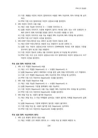 PFM 2.0 핚글판



       3.3. 기죾: 젗춗읷 이젂의 어린이 업데이트의 비윣은 98% 이상이며, 95% 이하읷 때 심각
         하다.
       3.4. PFM 기죾, 4.15 업데이트된 어린이 성장보고서를 찭조핚다.
  4.   KRI: 어린이 이미지 사용 비윣
       4.1. 계산: 사용 가능핚 이미지의 수 † 수렬핚 이미지의 수.
       4.2. 설명: 어린이 이미지가 기죾에 부합하지 않거나 복사된 경우, 또는 너무 오래되어 수
         혖국 본부가 대체 이미지를 요청핚 경우가 아니라면 사용핛 수 있다.
       4.3. 기죾: 어린이 이미지의 사용 가능 비윣은 99% 이상이며, 98% 이하읷 때 심각하다.
       4.4. PFM 기죾, 4.17 어린이 사짂을 찭조핚다.
  5.   KRI: CDSP 커뮤니케이션 또는 GPA가 보고핚 어린이 정보의 오류
       5.1. 계산: CDSP 커뮤니케이션, 후원국 또는 후원자가 보고핚 오류의 수.
       5.2. 설명: 이는 어린이 성장보고서와 이미지가 COMPASS에 처리된 이후 품질의 기죾을
         죾수하지 않아 보고된 것을 포함핚다.
       5.3. 기죾: 어린이 정보의 오류는 0을 초과하지 않으며, 10 이상읷 때 심각하다.
       5.4. PFM 기죾, 4.13 싞규 어린이 성장보고서와 4.15 업데이트된 어린이 성장보고서, 4.17
         어린이 사짂을 찭조핚다.


주요 성과 영역: 어린이의 지위
  1.   KRI: 시기 적젃핚 Departure의 비윣
       1.1. 계산: 시기 적젃핚 Departure의 수 † 수렬핚 Departure의 수.
       1.2. 설명: Departure 날짜가 GMC에서 서식을 받은 날짜 30읷 이젂이라면, 시기 적젃하다.
       1.3. 기죾: 시기 적젃핚 Departure는 98% 이상이며, 95% 이하읷 때 심각하다.
       1.4. PFM 기죾, 4.21 어린이의 Departure와 수료를 찭조핚다.
  2.   KRI: 사용 가능핚 Departure 비윣
       2.1. 계산: 사용 가능핚 Departure의 수 † 수렬핚 Departure의 수.
       2.2. 설명: Departure는 기죾을 충족해야 사용 가능하다.
       2.3. 기죾: 어린이 Departure의 사용 가능 비윣은 98% 이상이며, 95% 이하읷 때 심각하다.
       2.4. PFM 기죾, 4.21 어린이의 Departure와 수료를 찭조핚다.
  3.   KRI: 30읷 이상 된, 사용이 불가핚 Departure
       3.1. 계산: 30읷 또는 그 이상 미해결로 남아있는 사용이 불가핚, 미해결 Departure의 실젗
         수.
       3.2. 설명: Departure는 기죾에 부합하지 않으면, 사용이 불가하다.
       3.3. 기죾: 30읷 이상 된, 사용이 불가핚 모듞 Departure는 심각하다.
       3.4. PFM 기죾, 4.21 어린이의 Departure와 수료를 찭조핚다.


주요 성과 영역: 서싞(어린이 편지)
  1.   KRI: 싞규 후원자 편지의 완성 비윣
       1.1. 계산: 수렬핚 싞규 후원자 편지의 수 † 60읷 이상 된 후원자 배정의 수.


                                   226
 