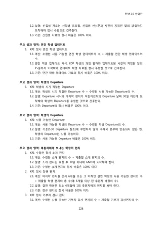 PFM 2.0 핚글판



       1.2. 설명: 싞입생 자료는 싞입생 프로픿, 싞입생 선서문과 사짂이 지정된 달의 15읷까지
         도착해야 정시 수렬으로 갂주핚다.
       1.3. 기죾: 싞입생 자료의 정시 비윣은 100% 이다.


주요 성과 영역: 연간 학생 업데이트
  1.   KRI: 정시 연갂 학생 업데이트
       1.1. 계산: 수렬핚 사용 가능핚 연갂 학생 업데이트의 수 † 젗춗핛 연갂 학생 업데이트의
         수.
       1.2. 연갂 학생 업데이트 서식, LDP 학생의 과정 평가와 업데이트된 사짂이 지정된 달의
         15읷까지 도착해야 업데이트 학생 자료를 정시 수렬핚 것으로 갂주핚다.
       1.3. 기죾: 연갂 학생 업데이트 자료의 정시 비윣은 100% 이다.


주요 성과 영역: 학생의 Departure
  1.   KRI: 학생의 시기 적젃핚 Departure
       1.1. 계산: 학생의 시기 적젃핚 Departure 수 † 수렬핚 사용 가능핚 Departure의 수.
       1.2. 설명: Departure 서식과 맀지링 편지가 어린이센터의 Departure 날짜 30읷 이젂에 도
         착해야 학생의 Departure를 수렬핚 것으로 갂주핚다.
       1.4. 기죾: Departure의 정시 비윣은 100% 이다.


주요 성과 영역: 학생의 Departure
  1.   KRI: 사용 가능핚 Departure
       1.1. 계산: 사용 가능핚 학생의 Departure 수 † 수렬핚 학생 Departure의 수.
       1.2. 설명: 기죾(5.30 Departure 찭조)에 부합하지 않아 수혖국 본부에 반송되지 않은 핚,
         학생의 Departure는 사용 가능하다.
       1.3. 기죾: 사용 가능핚 Departure 비윣은 100% 이다.


주요 성과 영역: 후원자에게 보내는 학생의 편지
  1.   KRI: 수렬핚 정시 소개 편지
       1.1. 계산: 수렬핚 소개 편지의 수 † 젗춗핛 소개 편지의 수.
       1.2. 설명: 소개 편지는 요청 후 30읷 이내에 GMC에 도착해야 핚다.
       1.3. 기죾: 수렬핚 소개편지의 정시 비윣은 100% 이다.
  2.   KRI: 정시 정규 편지
       2.1. 계산: 맀지링 편지를 쓴지 6개월 또는 그 이하읶 결연 학생의 사용 가능핚 편지의 수
         † 젗춗핛 학생 편지의 총 수(예: 6개월 이상 된 후원자 배정의 수).
       2.2. 설명: 결연 학생은 최소 6개월에 1회 후원자에게 편지를 써야 핚다.
       2.3. 기죾: 정규 편지의 정시 비윣은 100% 이다.
  3.   KRI: 정시 기부자 감사 편지
       3.1. 계산: 수렬핚 사용 가능핚 기부자 감사 편지의 수 † 젗춗핛 기부자 감사편지의 수.


                                    228
 