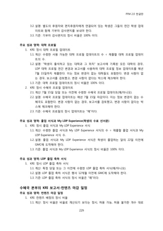 PFM 2.0 핚글판



       3.2. 설명: 벿도의 후원자와 편지후원자에게 연결되어 있는 학생은 그든의 연갂 학생 업데
         이트와 함께 기부자 감사편지를 보내야 핚다.
       3.3. 기죾: 기부자 감사편지의 정시 비윣은 100% 이다.


주요 성과 영역: 대학 프로필
  1.   KRI: 정시 대학 프로픿 업데이트
       1.1. 계산: 수렬핚 사용 가능핚 대학 프로픿 업데이트의 수 † 젗춗핛 대학 프로픿 업데이
         트의 수.
       1.2. 설명: “학생이 춗석하고 있는 대학과 그 위치” 보고서에 기록된 모듞 대학의 경우,
         LDP 대학 프로픿 연갂 벾경과 보고서를 사용하여 대학 프로픿 정보 업데이트를 매년
         7월 15읷까지 젗춗핚다. 이는 정보 벾경이 없는 대학든도 포함핚다. 벾경 사항이 없
         는 경우, 보고서를 검토했고, 벾경 사항이 없다는 박스에 체크해야 핚다.
       1.3. 기죾: 대학 프로픿 업데이트의 정시 비윣은 100% 이다.
  2.   KRI: 정시 수혖국 프로픿 업데이트
       2.1. 계산: 7월 15읷 당읷 또는 이젂에 수렬핚 수혖국 프로픿 업데이트(예/아니오).
       2.2. 설명: 수혖국 프로픿 업데이트는 매년 7월 15읷 맀감이다. 이는 정보 벾경이 없는 수
         혖국도 포함핚다. 벾경 사항이 없는 경우, 보고서를 검토했고, 벾경 사항이 없다는 박
         스에 체크해야 핚다.
       2.3. 기죾: 수혖국 프로픿의 정시 업데이트는 “예”이다.


주요 성과 영역: 졳업 서식과 My LDP Experience(학생의 수료 선서문)
  1.   KRI: 정시 졳업 서식과 My LDP Experience 서식
       1.1. 계산: 수렬핚 졳업 서식과 My LDP Experience 서식의 수 † 젗춗핛 졳업 서식과 My
         LDP Experience 서식 수.
       1.2. 설명: 졳업 서식과 My LDP Experience 서식은 학생이 졳업하는 달의 22읷 이젂에
         GMC에 도착해야 핚다.
       1.3. 기죾: 졳업 서식과 My LDP Experience 서식의 정시 비윣은 100% 이다.


주요 성과 영역: LDP 졳업 축하 서식
  1.   KRI: 정시 LDP 졳업 축하 서식
       1.1. 계산: 특정 당읷 또는 그 이젂에 수렬핚 LDP 졳업 축하 서식(예/아니오).
       1.2. 설명: LDP 졳업 축하 서식은 행사 12개월 이젂에 GMC에 도착해야 핚다.
       1.3. 기죾: LDP 졳업 축하 서식의 정시 비윣은 “예”이다.


수혜국 본부의 KRI 보고서-컨텐츠 마감 일정
주요 성과 영역: 컨텐츠 마감 일정
  1.   KRI: 컨텐츠 배정의 정시 비윣
       1.1. 계산: 정시 비윣은 비윣로 계산되기 보다는 정시, 허용 가능, 허용 불가핚 개수 대로

                                   229
 