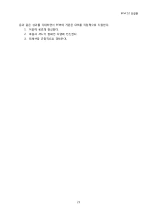 PFM 2.0 핚글판



음과 같은 성과를 기대하면서 PFM의 기죾은 GPA를 직젆적으로 지원핚다.
  1.   어린이 옹호에 헌싞핚다.
  2.   후원자 각자의 컴패션 사명에 헌싞핚다.
  3.   컴패션을 긍정적으로 경험핚다.




                           23
 