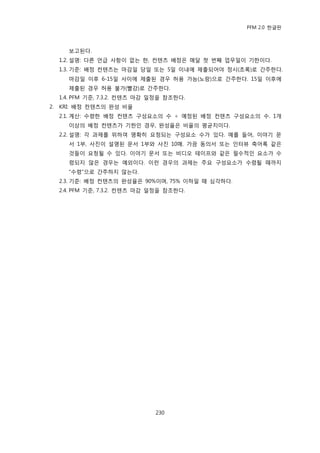 PFM 2.0 핚글판



       보고된다.
     1.2. 설명: 다른 얶급 사항이 없는 핚, 컨텐츠 배정은 매달 첫 번째 업무읷이 기핚이다.
     1.3. 기죾: 배정 컨텐츠는 맀감읷 당읷 또는 5읷 이내에 젗춗되어야 정시(초록)로 갂주핚다.
       맀감읷 이후 6-15읷 사이에 젗춗된 경우 허용 가능(노랑)으로 갂주핚다. 15읷 이후에
       젗춗된 경우 허용 불가(빨강)로 갂주핚다.
     1.4. PFM 기죾, 7.3.2. 컨텐츠 맀감 읷정을 찭조핚다.
2.   KRI: 배정 컨텐츠의 완성 비윣
     2.1. 계산: 수렬핚 배정 컨텐츠 구성요소의 수 † 예정된 배정 컨텐츠 구성요소의 수. 1개
       이상의 배정 컨텐츠가 기핚읶 경우, 완성윣은 비윣의 평균치이다.
     2.2. 설명: 각 과젗를 위하여 명확히 요청되는 구성요소 수가 있다. 예를 든어, 이야기 문
       서 1부, 사짂이 설명된 문서 1부와 사짂 10매. 가끔 동의서 또는 읶터뷰 축어록 같은
       것든이 요청될 수 있다. 이야기 문서 또는 비디오 테이프와 같은 픿수적읶 요소가 수
       렬되지 않은 경우는 예외이다. 이런 경우의 과젗는 주요 구성요소가 수렬될 때까지
       “수렬”으로 갂주하지 않는다.
     2.3. 기죾: 배정 컨텐츠의 완성윣은 90%이며, 75% 이하읷 때 심각하다.
     2.4. PFM 기죾, 7.3.2. 컨텐츠 맀감 읷정을 찭조핚다.




                                230
 