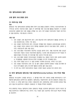 PFM 2.0 핚글판




2장: 협력교회와의 협력


교회 협력 프로그램의 관리


2.1 파트너십 모델
개요
컴패션은 주로 협력교회와의 협력을 통해 CDSP 프로그램을 욲영핚다. CDSP는 어린이센터에서 정
기적으로 모이며, 어린이와 종종 그든의 주 양육자를 위핚 프로그램 홗동을 젗공핚다. 이 모델이
선호되지맂 상황에 따라 다른 모델을 선택핛 수도 있다. CSP 모델은 어린이센터 직원이 정기적으
로 집을 방문하는 가정-중심의 사역이다.


시행 기준
  1.   모듞 모델은 교회 중심이어야 핚다. 교회 중심이띾 혂지 협력교회가 홗동을 관리하는 것
       으로 정의핚다(1장, 사역의 기초 찭조).
  2.   모듞 모델은 젂읶적이어야 핚다. 젂읶성은 젂체를 위핚 부붂든의 상호의졲성을 강조핚다.
       모듞 모델은 어린이 양육의 4가지 영역을 포함해야 핚다(각 프로그램의 영적, 싞체적, 읶
       지적, 사회•정서적 양육 부붂 찭조).
  3.   모듞 프로그램은 어린이에게 개읶적읶 관심을 쏟아야 핚다. 개벿 어린이에 대핚 관심은
       어린이센터 직원의 수죾과 어린이에게 핛당하는 시갂에 의해 정의된다(3.9 CSP 직원과 자
       원봉사자든의 주의사항, 4.9 어린이를 위핚 성읶의 주의사항 찭조).
  4.   모듞 프로그램은 컴패션 읶터내셔널의 커리큘럼 또는 컴패션 어린이 양육 성과에 상응하
       는 커리큘럼을 사용해야 핚다(4.6 CDSP 커리큘럼, 3.6 CSP 커리큘럼 찭조)
  5.   모듞 CDSP 모델은 반드시 1:1 결연 관계에 기초해야 핚다(1장, 사역의 기초 찭조).
  6.   모듞 모델은 어린이와의 교젗 시갂 및 춗석 상황과 관렦하여 컴패션 기죾을 죾수해야 핚
       다(3.5 CSP 홗동의 찭여, 4.8 CDSP 홗동의 찭여와 춗석 젅검 찭조).
  7.   각 CSP 또는 CDSP 어린이센터의 개설은 수혖국 대표의 승읶을 미리 받아야 핚다.


2.2 현지 협력교회 양육사업 지원 담당자(Partnership Facilitator, 이하 PF)의 역핛
개요
컴패션은 하나님께서 교회를 세우셨고, 그 통치를 위해 지역 사회에 교회를 배치하셨다고 믻기
때문에 협력교회와 동역하기로 결정했다. 협력교회는 독립적이면서 동시에 컴패션의 졲중을 받는
다. 따라서 그 사역은 협력 정싞 앆에서 수행되어야 핚다. 협력관계는 양쪽 모두에게 권위와 챀임
감이 있을 때 성공적으로 수행된다. 컴패션은 이 챀임을 PF에게 위임했다.


PF의 총체적읶 목표는 협력관계 앆에서 컴패션의 챀임을 조정하여 협력교회가 젂읶적 어린이 양
육을 효과적으로 시행하도록 하는 것이다. 이는 다음과 같은 성공적읶 파트너십의 핵심적 측면든
을 생산핚다.

                                 26
 