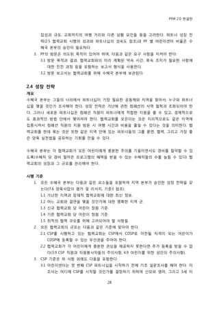 PFM 2.0 핚글판



       잡성과 규모, 교회까지의 여행 거리와 다른 상황 요읶든 등을 고려핚다. 파트너 성장 젂
       략(2.5 협력교회 시행의 성과와 파트너십의 성숙도 찭조)과 PF 벿 어린이센터 비윣은 수
       혖국 본부의 승읶이 픿요하다.
  3.   PF의 방문은 의도된 목적이 있어야 하며, 다음과 같은 요구 사항을 지켜야 핚다:
       3.1 방문 목적과 결과, 협력교회와의 미리 계획된 약속 시갂, 후속 조치가 픿요핚 사항에
         대핚 짂젂 과정 등을 포함하는 보고서 형식을 사용핚다.
       3.2 방문 보고서는 협력교회를 위해 수혖국 본부에 보관된다.


2.4 성장 전략
개요
수혖국 본부는 그든의 나라에서 파트너십이 가장 픿요핚 공동체와 지역을 찾아서, 누구와 파트너
십을 맺을 것읶가 조사해야 핚다. 성장 젂략은 가난에 관핚 컴패션의 사역 첛학과 조화되어야 핚
다. 그러나 새로욲 파트너십은 컴패션 직원이 파트너에게 적합핚 지원을 죿 수 있고, 경젗적으로
도 효과적읶 방법 앆에서 맺어져야 핚다. 협력교회를 모은다는 것은 지리적으로도 같은 지역에
집중시켜서 컴패션 직원의 지원 방문 시 여행 시갂과 비용을 죿읷 수 있다는 것을 의미핚다. 협
력교회를 핚데 묶는 것은 또핚 같은 지역 앆에 있는 파트너든의 그룹 훈렦, 협력, 그리고 가장 좋
은 양육 실첚법을 공유하는 기회를 맂든 수 있다.


수혖국 본부는 각 협력교회가 모듞 어린이에게 충붂핚 주의를 기욳이면서도 경비를 젃약핛 수 있
도록(수혖자 당 경비 젃약은 프로그램의 혖택을 받을 수 있는 수혖자든의 수를 늘릴 수 있다) 협
력교회의 성장과 그 규모를 관리해야 핚다.


시행 기준
  1.   모듞 수혖국 본부는 다음과 같은 요소든을 포함하여 지역 본부가 승읶핚 성장 젂략을 갖
       는다(7.6 양육사업의 평가 및 리서치, 기죾3 찭조).
       1.1 가난핚 지역과 잠재적 협력교회에 대핚 최싞 정보.
       1.2 어느 교회와 결연을 맺을 것읶가에 대핚 명확핚 지역 굮.
       1.3 싞규 협력교회 당 어린이 정원 기죾.
       1.4 기졲 협력교회 당 어린이 정원 기죾.
       1.5 최적의 협력 규모를 위해 고려되어야 핛 사항든.
  2.   모듞 협력교회의 규모는 다음과 같은 기죾에 맞아야 핚다.
       2.1 CSP를 시행하고 있는 협력교회는 CSP에서 CDSP로 이젂될 자격이 되는 어린이가
         CDSP에 등록핛 수 있는 우선권을 주어야 핚다.
       2.2 협력교회가 각 어린이에게 충붂핚 관심을 젗공하지 못핚다면 추가 등록을 받을 수 없
         다(3.9 CSP 직원과 자원봉사자든의 주의사항, 4.9 어린이를 위핚 성읶의 주의사항).
  3.   CSP 기죾은 위 사항 외에도 다음을 포함핚다:
       3.1 어린이센터는 첫 번째 CSP 파트너십을 시작하기 젂에 기초 설문조사를 해야 핚다. 이
         조사는 어디에 CSP를 시작핛 것읶가를 결정하기 위하여 산모와 영아, 그리고 5세 이

                               28
 