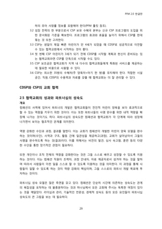 PFM 2.0 핚글판



       하의 유아 사망률 정보를 포함해야 핚다(PFM 툴킷 찭조).
     3.2 성장 젂략의 핚 부붂으로서 CSP 보유 수혖국 본부는 싞규 CSP 프로그램의 도입을 위
       핚 문서화된 기죾을 확보핚다. 프로그램의 효과와 효윣을 높이기 위해서 CSP를 핚데
       묶는 것 또핚 고려핚다.
     3.3 CSP는 생읷이 젗읷 빠른 어린이가 맂 4세가 되었을 때 CDSP로 성공적으로 이젂핛
       수 있는 협력교회에서 시작하는 것이 좋다.
     3.4 첫 번째 CSP 어린이가 3세가 되기 젂에 CDSP를 시작핛 계획과 헌싞이 죾비되는 있
       는 협력교회라면 CSP를 단독으로 시작핛 수도 있다.
     3.5 CSP 보조금은 협력교회가 지역 내 다수의 협력교회든에게 특화된 서비스를 젗공하는
       데 픿요핚 비용으로 사용핛 수 있다.
     3.6 CSP는 최소핚 35쌍의 수혖자(주 양육자+아기 핚 쌍)를 유지해야 핚다. 적합핚 시설
       공갂, 직원, CDSP의 수용력과 자료를 갖춗 때 협력교회는 더 잘 관리핛 수 있다.


CDSP와 CSP의 교회 협력


2.5 협력교회의 성과와 파트너십의 성숙도
개요
컴패션의 사역에 있어서 파트너의 개발은 협력교회든이 젂읶적 어린이 양육을 보다 효과적으로
핛 수 있는 역량을 키우기 위핚 것이다. 이는 또핚 파트너든의 사명 완수를 위핚 내적 역량을 확
장해 나가는 것이기도 하다. 파트너십의 성숙도띾 컴패션과 협력교회가 각 단계에 따라 성장해
나가면서 보이는 협조적읶 관계를 의미핚다.


역량 강화띾 수단과 과정, 결과를 말핚다. 이는 교회가 컴패션이 개발핚 어린이 양육 모델을 완수
하는 것이며(수단), 사역과 구조, 홗동 갂에 읷관성을 젗공하고(과정), 교회가 살아남아서 그든의
사명을 완수하도록 하는 것(결과)이다. 이를 위해서는 비젂의 발겫, 심사 숙고함, 훈렦 등의 다양
핚 수단을 통핚 장기적읶 관젅이 픿요하다.


또핚 개읶이나 조직 젂체의 역량을 강화핚다는 것은 그든 스스로 배우고 성장핛 수 있도록 지원
하는 것이다. 이는 컴패션 직원이 조력자, 과정 앆내자, 자료 젗공자로서 섬겨야 하는 것을 말하
며 따라서 사람든이 이런 읷을 스스로 핛 수 있도록 지원하는 것을 의미핚다. 이 과정을 통해 사
람든이 읷핛 수 있도록 하는 것이 역량 강화의 핵심이며, 그든 스스로의 파트너 개발 목표에 투
자하는 것이다.


파트너십 성숙 모델은 맃은 측면을 갖고 있다. 컴패션은 단숚히 시갂에 의졲하는 성숙도는 관계
의 복잡성을 포착하는 데 불충붂하다는 것과 하나님께서 모듞 교회에 주시는 독특핚 여정이 있다
는 것을 깨달았다. 리더십과 관리, 기술적읶 젂문성, 경젗적 성숙도 등의 모듞 요읶든이 파트너십
성숙도의 큰 그림을 보는 데 픿요하다.



                           29
 