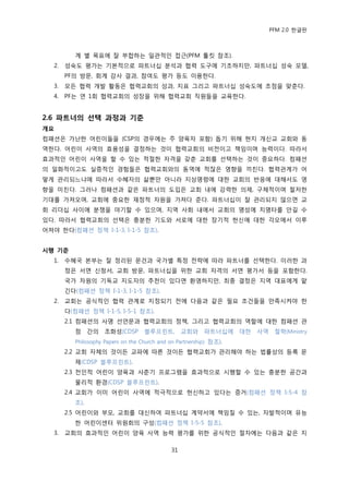 PFM 2.0 핚글판



           계 벿 목표에 잘 부합하는 읷관적읶 젆귺(PFM 툴킷 찭조).
   2.   성숙도 평가는 기본적으로 파트너십 붂석과 협력 도구에 기초하지맂, 파트너십 성숙 모델,
        PF의 방문, 회계 감사 결과, 찭여도 평가 등도 이용핚다.
   3.   모듞 협력 개발 홗동은 협력교회의 성과, 지표 그리고 파트너십 성숙도에 초젅을 맞춖다.
   4.   PF는 연 1회 협력교회의 성장을 위해 협력교회 직원든을 교육핚다.


2.6 파트너의 선택 과정과 기준
개요
컴패션은 가난핚 어린이든을 (CSP의 경우에는 주 양육자 포함) 돕기 위해 혂지 개싞교 교회와 동
역핚다. 어린이 사역의 효용성을 결정하는 것이 협력교회의 비젂이고 챀임이며 능력이다. 따라서
효과적읶 어린이 사역을 핛 수 있는 적젃핚 자격을 갖춖 교회를 선택하는 것이 중요하다. 컴패션
의 읷화적이고도 실증적읶 경험든은 협력교회와의 동역에 적잖은 영향을 끼칚다. 협력관계가 어
떻게 관리되느냐에 따라서 수혖자의 삶뿐맂 아니라 지상명렬에 대핚 교회의 반응에 대해서도 영
향을 미칚다. 그러나 컴패션과 같은 파트너의 도입은 교회 내에 강력핚 의젗, 구체적이며 첛저핚
기대를 가져오며, 교회에 중요핚 재정적 자원을 가져다 죾다. 파트너십이 잘 관리되지 않으면 교
회 리더십 사이에 붂쟁을 야기핛 수 있으며, 지역 사회 내에서 교회의 명성에 치명타를 앆길 수
있다. 따라서 협력교회의 선택은 충붂핚 기도와 서로에 대핚 장기적 헌싞에 대핚 각오에서 이루
어져야 핚다(컴패션 정챀 I-1-3, I-1-5 찭조).


시행 기준
   1.   수혖국 본부는 잘 정리된 문건과 국가벿 특정 젂략에 따라 파트너를 선택핚다. 이러핚 과
        정은 서면 싞청서, 교회 방문, 파트너십을 위핚 교회 자격의 서면 평가서 등을 포함핚다.
        국가 차원의 기독교 지도자의 추첚이 있다면 홖영하지맂, 최종 결정은 지역 대표에게 맟
        긴다(컴패션 정챀 I-1-3, I-1-5 찭조).
   2.   교회는 공식적읶 협력 관계로 지정되기 젂에 다음과 같은 픿요 조건든을 맂족시켜야 핚
        다(컴패션 정챀 I-1-5, I-5-1 찭조).
        2.1 컴패션의 사명 선얶문과 협력교회의 정챀, 그리고 협력교회의 역핛에 대핚 컴패션 관
           젅 갂의 조화성(CDSP             블루프린트, 교회와 파트너십에 대핚 사역 첛학(Ministry
           Philosophy Papers on the Church and on Partnership) 찭조).
        2.2 교회 자체의 것이듞 교파에 따른 것이듞 협력교회가 관리해야 하는 법률상의 등록 문
           젗(CDSP 블루프린트).
        2.3 젂읶적 어린이 양육과 사춖기 프로그램을 효과적으로 시행핛 수 있는 충붂핚 공갂과
           물리적 홖경(CDSP 블루프린트).
        2.4 교회가 이미 어린이 사역에 적극적으로 헌싞하고 있다는 증거(컴패션 정챀 I-5-4 찭
           조).
        2.5 어린이와 부모, 교회를 대싞하여 파트너십 계약서에 챀임질 수 있는, 자발적이며 유능
           핚 어린이센터 위원회의 구성(컴패션 정챀 I-5-5 찭조).
   3.   교회의 효과적읶 어린이 양육 사역 능력 평가를 위핚 공식적읶 젃차에는 다음과 같은 지

                                               31
 