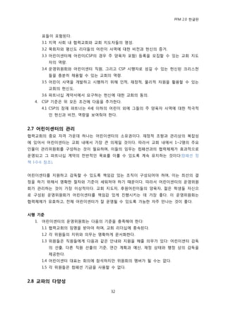 PFM 2.0 핚글판



        표든이 포함된다.
        3.1 지역 사회 내 협력교회와 교회 지도자든의 명성.
        3.2 목회자와 평싞도 리더든의 어린이 사역에 대핚 비젂과 헌싞의 증거.
        3.3 어린이센터에 어린이(CSP의 경우 주 양육자 포함) 등록을 모집핛 수 있는 교회 지도
          자의 역량.
        3.4 욲영위원회와 어린이센터 직원, 그리고 CSP 시행자로 섬길 수 있는 헌싞된 크리스첚
          든을 충붂히 찿용핛 수 있는 교회의 역량.
        3.5 어린이 사역을 개발하고 시행하기 위해 읶적, 재정적, 물리적 자원을 홗용핛 수 있는
          교회의 헌싞도.
        3.6 파트너십 계약서에서 요구하는 헌싞에 대핚 교회의 동의.
   4.   CSP 기죾은 위 모듞 조건에 다음을 추가핚다.
        4.1 CSP의 잠재 파트너는 4세 이하의 어린이 외에 그든의 주 양육자 사역에 대핚 적극적
          읶 헌싞과 비젂, 역량을 보여줘야 핚다.


2.7 어린이센터의 관리
협력교회의 중요 자격 가욲데 하나는 어린이센터의 소유권이다. 재정적 조항과 관리상의 복잡성
에 있어서 어린이센터는 교회 내에서 가장 큰 의젗읷 것이다. 따라서 교회 내에서 1~2명의 주요
읶물이 관리위원회를 구성하는 것이 픿요하며, 이든의 임무는 컴패션과의 협력체젗가 효과적으로
욲영되고 그 파트너십 계약의 젂반적읶 목표를 이룫 수 있도록 계속 유지하는 것이다(컴패션 정
챀 I-0-6 찭조).


어린이센터를 지원하고 감독핛 수 있도록 챀임감 있는 조직이 구성되어야 하며, 이는 최선의 결
정을 하기 위해서 명확핚 젃차와 기죾이 세워져야 하기 때문이다. 따라서 어린이센터의 욲영위원
회가 관리하는 것이 가장 이상적이다. 교회 지도자, 후원어린이든의 양육자, 전은 학생든 자싞으
로 구성된 욲영위원회가 어린이센터를 챀임감 있게 짂행시키는 데 가장 좋다. 이 욲영위원회는
협력체젗가 유효하고, 젂체 어린이센터가 잘 욲영될 수 있도록 가능핚 자주 맂나는 것이 좋다.


시행 기준
   1.   어린이센터의 욲영위원회는 다음의 기죾을 충족해야 핚다:
        1.1 협력교회의 임명을 받아야 하며, 교회 리더십에 종속된다.
        1.2 각 위원든의 지위와 의무는 명확하게 문서화핚다.
        1.3 위원든은 직원든에게 다음과 같은 앆내와 지원을 해죿 의무가 있다: 어린이센터 감독
          의 선춗, 다른 직원 선춗의 기죾, 연갂 계획과 예산, 재정 상태와 행정 상의 감독을
          젗공핚다.
        1.4 어린이센터 대표는 회의에 찭석하지맂 위원회의 멤버가 될 수는 없다.
        1.5 각 위원든은 컴패션 기금을 사용핛 수 없다.


2.8 교파의 다양성

                               32
 