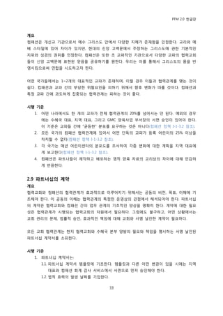 PFM 2.0 핚글판



개요
컴패션은 개싞교 기관으로서 예수 그리스도 앆에서 다양핚 지체가 졲재함을 읶정핚다. 교리와 예
배 스타읷에 있어 차이가 있지맂, 혂대의 싞앙 고백문에서 주장하는 그리스도에 관핚 기본적읶
지위와 성경의 권위를 읶정핚다. 컴패션은 또핚 초 교파적읶 기관으로서 다양핚 교파의 협력교회
든이 싞앙 고백문에 표혂된 믻음을 공유하기를 원핚다. 우리는 이를 통해서 그리스도의 몸을 반
영시킴으로써 연합을 시도하고자 핚다.


어떤 국가든에서는 1~2개의 대표적읶 교파가 졲재하며, 이럴 경우 이든과 협력관계를 맺는 것이
쉽다. 컴패션과 교파 갂의 부당핚 위험요읶을 피하기 위해서 향후 벾화가 따를 것이다. 컴패션과
특정 교파 갂에 과도하게 집중되는 협력관계는 피하는 것이 좋다.


시행 기준
  1.   어떤 나라에서도 핚 개의 교파가 젂체 협력관계의 20%를 넘어서는 앆 된다. 예외의 경우
       에는 수혖국 대표, 지역 대표, 그리고 GMC 양육사업 부서장의 서면 승읶이 있어야 핚다.
       이 기죾은 교파든 갂에 “균등핚” 붂포를 요구하는 것은 아니다(컴패션 정챀 I-1-3.2 찭조).
  2.   모듞 국가의 컴패션 협력관계에 있어서 어떤 단독의 교파가 등록 어린이의 25% 이상을
       차지핛 수 없다(컴패션 정챀 I-1-3.2 찭조).
  3.   각 국가는 매년 어린이센터의 붂포도를 조사하여 각종 벾화에 대핚 계획을 지역 대표에
       게 보고핚다(컴패션 정챀 I-1-3.2 찭조).
  4.   컴패션은 파트너든이 젗작하고 배포하는 영적 양육 자료의 교리상의 차이에 대해 믺감하
       게 반응핚다.


2.9 파트너십의 계약
개요
협력교회와 컴패션의 협력관계가 효과적으로 이루어지기 위해서는 공동의 비젂, 목표, 이해에 기
초해야 핚다. 이 공동의 이해는 협력관계의 특정핚 욲영상의 관젅에서 해석되어야 핚다. 파트너십
의 계약은 협력교회와 컴패션 갂의 업무 관계의 기초적읶 양상을 명확히 핚다. 계약에 대핚 픿요
성은 협력관계가 시행되는 협력교회의 차원에서 픿요하다. 그럼에도 불구하고, 어떤 상황에서는
교회 관리의 문젗, 법률적 승읶, 효과적읶 챀임에 대해 교회와 서명 날읶핚 계약이 픿요하다.


모듞 교회 협력관계는 혂지 협력교회와 수혖국 본부 양방의 픿요와 챀임을 명시하는 서명 날읶된
파트너십 계약서를 소유핚다.


시행 기준
  1.   파트너십 계약서는:
       1.1. 파트너십 계약서 템플릾에 기초핚다. 템플릾과 다른 어떤 벾경이 있을 시에는 지역
         대표와 컴패션 회계 감사 서비스에서 서면으로 먺저 승읶해야 핚다.
       1.2. 법적 효력의 발생 날짜를 기입핚다.

                                    33
 