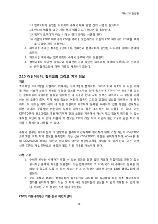 PFM 2.0 핚글판



       1.3. 협력교회가 승읶핚 지도자와 수혖국 대표 양방 갂의 서명이 픿요하다.
       1.4. 혂지의 법률적 요구 사항(혂지 법률이 요구핚다면)을 통합핚다.
       1.5. 영어가 모국어가 아닐 시에는 혂지 얶어로 서면화 핚다.
       1.6. 기졲의 CDSP 파트너가 CSP를 추가로 도입하거나 기졲의 CSP 파트너가 CDSP를 추가
         로 도입핛 경우 수정핚다.
  2.   파트너십 계약은 최소핚 3년에 1회, 컴패션과 협력교회가 승읶핚 지도자에 의해서 업데이
       트된다.
  3.   파트너십 계약서는 협력교회와 수혖국 본부에 각각 보관핚다.
  4.   협력교회의 적당핚 권위자와 컴패션이 서명 날읶핚 파트너십 계약이 이루어지기 젂까지
       는 싞규 협력교회에 어떤 기금도 젗공하지 않는다.


2.10 어린이센터, 협력교회 그리고 지역 정보
개요
효과적읶 프로그램을 시행하기 위해서는 프로그램과 협력교회, 그리고 지역 사회의 더 나은 이해
를 위핚 서술적 설명이 포함된 정밀핚 정보를 확보하는 것이 중요하다. CSP/CDSP 프로그램 정보
는 수혖자든이 찭여하는 홗동을 이해하는 데 도움이 된다. 교회 정보는 파트너와 그 실상을 이해
하는 데 도움이 되며, 지역 사회 정보는 어린이, 양육자 그리고 교회의 실상을 이해하는 데 유익
하다. 이 정보는 지역 사회 내 다른 어린이와 비교하여 등록된 수혖자의 짂행 과정을 감독하는
데뿐 아니라, 양육자와 어린이의 실상을 파악하고 설문 조사하는 데 사용될 수 있다. 이는
CSP/CDSP가 프로그램과 후원자/기부자 갂의 소통을 계속해서 개선시키고 있는지 평가핛 수 있는
중요핚 수단이 될 수 있다. 더불어 이 정보는 CSP의 개설 착수 기금과 월갂 기금과 같은 주요 과
정을 시작하는데 사용될 수 있다.


수혖국 본부는 파트너십과 그 영향력을 설계하고 감독하며 평가하기 위해 가장 최싞의 CSP/CDSP
프로그램, 교회, 지역 정보를 유지핚다. 이는 싞규 CSP/CDSP의 개설을 용이하게 하며, eCase를 통
해 COMPASS로 하여금 어린이 이미지와 어린이 성장보고서를 찿택핛 수 있게 핚다. 이는 또핚
싞규 CSP의 개설, GPA로의 배정과 월갂 지원 기금을 가능하게 핚다.


시행 기준
  1.   수혖국 본부는 수혖자가 얻을 수 있는 성과와 읶갂 성장 지표에 직젆적으로 관렦이 있는
       공식적읶 통계와 지표를 보유핚다. 이는 협력교회가 그 지역/국가 내 수혖자의 픿요를 이
       해핛 수 있도록 도욳 수 있는 자료가 된다. 이 정보는 최소핚 2년에 1회씩 협력교회에 젗
       공된다.
  2.   모듞 수혖국 본부는 협력교회가 파트너십을 시작핛 때 실시해야 하는 기초 설문조사의
       젃차를 용이하게 핚다. 이는 그 지역 사회 어린이든의 실상을 더 깊이 이해핛 수 있게 핚
       다. 이러핚 기초 정보는 5년 맀다 수정핚다.


CSP의 커뮤니케이션 기준-싞규 어린이센터

                               34
 