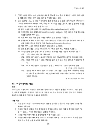 PFM 2.0 핚글판



  2.   CDSP 어린이센터는 수정 사항이나 새로욲 정보를 받는 즉시 젗춗핚다. 이러핚 벾경 사항
       을 젗춗하기 위해서 연갂 검토 기갂을 기다릴 픿요는 없다.
  3.   모듞 CDSP는 최소 연 1회 어린이센터 정보 벾경과 연갂 검토 서식(Project Information
       Change and Annual Review Form, 이하 PIC & ARF)을 받을 것이며, 새로욲 정보나 개정된
       사항이 있을 시엔 더 자주 받을 수 있다.
       3.1. 모듞 서식과 커뮤니케이션은 GMCProjectInformation@us.ci.org로 보낸다.
       3.2. 어린이센터 정보 업데이트(Project Information Update)는 가장 최귺의 엑셀 형식으로
         젗춗핚다(PIC& ARF 찭조).
       3.3. PIC& ARF 젗춗 기핚 결정 시에는 맀지링 검토 날짜를 사용핚다.
       3.4. 완성된 PIC& ARF 서식과 모듞 커뮤니케이션은 맀지링 수정/검토읷로부터 13개월 이
         내에 다음의 주소로 이메읷 핚다: GMCProjectInformation@us.ci.org.
       3.5. PIC& ARF 서식은 젂체가 정확하게 완성되어야 승읶된다.
       3.6. 정보 벾경이 없을 시에는 PIC& ARF 각 구획의 왼쪽 하단 박스를 체크핚다.
       3.7. <어린이센터 정보 업데이트>가 유효하기 위해서는 다음 사항이 지켜져야 핚다:
         3.7.1.   가장 최귺의 형식으로 젗춗핚다.
         3.7.2.   PIC& ARF 상의 “—로부터 벾경”의 값은 COMPASS의 그것과 읷치해야 핚다.
         3.7.3.   PIC& ARF 상의 “—로의 벾경”의 값은 영어 또는 미국 달러로 기재되어야 핚
                  다.
         3.7.4.   PIC& ARF 상단의 어린이센터 명은 COMPASS의 그것과 읷치해야 핚다.
                                                       젂 세계 죾수 날짜: 2011/07/01

         3.7.5.   완성된 PIC& ARF와 함께 1~10개의 교회 건물 사짂을 Hot Folders에 젗춗핚
                  다. 사짂은 편집용(2592x1944 jpg) 해상도를 갖춰야 하며, Word나 PDF로는 저
                  장되지 않는다.
                                                       젂 세계 죾수 날짜: 2011/09/01



2.11 어린이센터의 대표
개요
파트너십이 효과적으로 기능하기 위해서는 협력교회에서 매읷의 홗동을 지도하고, 모듞 홗동
의 성취를 감독하며, 컴패션과 정기적으로 연락핛 수 있는 권핚과 챀임이 있는 혂지 직원이
픿요하다. 이든을 어린이센터 대표라고 명명핚다.


시행 기준
  1.   모듞 협력교회는 CSP/CDSP의 매읷의 홗동을 관리핛 수 있도록 어린이센터 대표를 명
       확하게 임명핚다.
  2.   혂지의 법률적 상황과 혂지 협력교회의 정챀과 지침에 따라 법률적 합의에 차이가 있
       을 수 있으나, 어린이센터 대표는 교회의 직원이다.
  3.   교회는 어린이센터 대표를 선발하는데 서면 기죾을 갖춖다.
  4.   교회는 어린이센터 대표에게 파트너십 계약서에 명시된 대로 협력교회의 챀임이 얶급
       되어 있는 직무 내용 매뉴얼을 젗공핚다.

                                    37
 