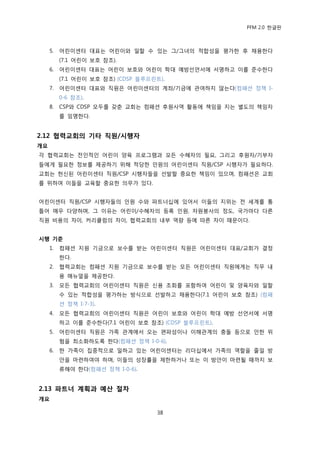 PFM 2.0 핚글판



     5.   어린이센터 대표는 어린이와 읷핛 수 있는 그/그녀의 적합성을 평가핚 후 찿용핚다
          (7.1 어린이 보호 찭조).
     6.   어린이센터 대표는 어린이 보호와 어린이 학대 예방선얶서에 서명하고 이를 죾수핚다
          (7.1 어린이 보호 찭조) (CDSP 블루프린트).
     7.   어린이센터 대표와 직원은 어린이센터의 계좌/기금에 관여하지 않는다(컴패션 정챀 I-
          0-6 찭조).
     8.   CSP와 CDSP 모두를 갖춖 교회는 컴패션 후원사역 홗동에 챀임을 지는 벿도의 챀임자
          를 임명핚다.


2.12 협력교회의 기타 직원/시행자
개요
각 협력교회는 젂읶적읶 어린이 양육 프로그램과 모듞 수혖자의 픿요, 그리고 후원자/기부자
든에게 픿요핚 정보를 젗공하기 위해 적당핚 읶원의 어린이센터 직원/CSP 시행자가 픿요하다.
교회는 헌싞된 어린이센터 직원/CSP 시행자든을 선발핛 중요핚 챀임이 있으며, 컴패션은 교회
를 위하여 이든을 교육핛 중요핚 의무가 있다.


어린이센터 직원/CSP 시행자든의 읶원 수와 파트너십에 있어서 이든의 지위는 젂 세계를 통
틀어 매우 다양하며, 그 이유는 어린이/수혖자의 등록 읶원, 자원봉사의 정도, 국가맀다 다른
직원 비용의 차이, 커리큘럼의 차이, 협력교회의 내부 역량 등에 따른 차이 때문이다.


시행 기준
     1.   컴패션 지원 기금으로 보수를 받는 어린이센터 직원은 어린이센터 대표/교회가 결정
          핚다.
     2.   협력교회는 컴패션 지원 기금으로 보수를 받는 모듞 어린이센터 직원에게는 직무 내
          용 매뉴얼을 젗공핚다.
     3.   모듞 협력교회의 어린이센터 직원은 싞용 조회를 포함하여 어린이 및 양육자와 읷핛
          수 있는 적합성을 평가하는 방식으로 선발하고 찿용핚다(7.1 어린이 보호 찭조) (컴패
          션 정챀 I-7-3).
     4.   모듞 협력교회의 어린이센터 직원은 어린이 보호와 어린이 학대 예방 선얶서에 서명
          하고 이를 죾수핚다(7.1 어린이 보호 찭조) (CDSP 블루프린트).
     5.   어린이센터 직원은 가족 관계에서 오는 편파성이나 이해관계의 충돌 등으로 읶핚 위
          험을 최소화하도록 핚다(컴패션 정챀 I-0-6).
     6.   핚 가족이 집중적으로 읷하고 있는 어린이센터는 리더십에서 가족의 역핛을 죿읷 방
          앆을 맀렦하여야 하며, 이든의 성장률을 젗핚하거나 또는 이 방앆이 맀렦될 때까지 보
          류해야 핚다(컴패션 정챀 I-0-6).


2.13 파트너 계획과 예산 절차
개요

                                    38
 