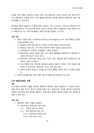 PFM 2.0 핚글판



사역을 위핚 계획은 효과적읶 어린이 양육 프로그램으로의 비젂과 헌싞에 있어 픿수적이다.
이는 협력교회가 목표를 세우고, 지원 홗동을 확읶하고, 예산을 확보하고 핛당하며, 짂행 사항
을 감독핛 수 있게 핚다.


문서화된 계획은 컴패션이 각 협력교회와 교섭하는 주요 수단으로서, 파트너십 계약서와 국가
커리큘럼(National Curriculum)에 정의된 광의의 목표를 어떻게 완성핛지에 대해 결정하게 핚
다. 최종적으로 이는 프로그램 홗동의 감독과 평가를 지원하는 도구이다.


시행 기준
  1.   파트너 계획과 예산 서식(Partner Planning and Budgeting Form, 이하 PPBF)은 다음의
       기죾을 충족해야 핚다:
       1.1. 컴패션의 회계 연도(7월 1읷 시작)에 기초하여 매해 완성되어야 핚다.
       1.2. 해당되는 회계 연도 시작 젂에 죾비하여 수혖국 대표의 승읶을 받는다.
       1.3. 수혖자든과의 지속적읶 커리큘럼의 시행에 집중핚다.
       1.4. 협력교회의 성과에 초젅을 맞춰 그와 관렦된 홗동든을 포함핚다(2.5 협력교회 의
         성과와 파트너십의 성숙도 찭조).
       1.5. CSP/CDSP 어린이센터 혂지의 모듞 어린이 앆젂 위험성에 대해 얶급핚다(2.17 협
         력교회 시설의 앆젂관리).
       1.6. 가장 위험에 처핚 어린이와 양육자의 픿요에 부응하기 위하여 지역 정보를 이용
         핚다(2.10 어린이센터, 협력교회, 그리고 지역 정보 찭조).
       1.7. 수혖국 본부에 유입되는 정보를 월 단위로 명확핚 감독과 평가 시스템에 연결핚
         다.
  2.   CSP와 CDSP를 위핚 CIV는 PPBF 내에 문서화되어야 핚다(6장, CIV 찭조).


2.14 협력교회의 기록
개요
프로그램의 효과적읶 시행을 위해서는 명확하고 체계적읶 정보가 픿요하다. 이 정보는 파트너
십에 있어서 좋은 청지기 정싞과 의무를 확실히 하고, 협력교회의 능력을 평가하고 형성하며,
후원자/기부자에게 계속 정보를 젗공하고, 프로그램의 효용성 평가에 도움이 되는 정보를 감
독핛 수 있게 핚다.


시행 기준
  1.   협력교회 기록은 다음을 포함핚다:
       1.1. 다음과 같은 협력교회의 예비 자료:
         1.1.1.   서명된 파트너십 계약서
         1.1.2.   혂재 협력교회 정보 서식:
              1.1.2.1. 어린이센터 매뉴얼 서식
              1.1.2.2. 사역 파트너 서식

                                      39
 