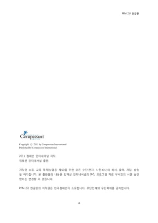 PFM 2.0 핚글판




Copyright ⓒ 2011 by Compassion International
Published by Compassion International


2011 컴패션 읶터내셔널 저작.
컴패션 읶터내셔널 춗판.


저작권 소유. 교육 목적(상업용 젗외)을 위핚 모듞 수단(젂자, 사짂복사)의 복사, 춗력, 저장, 방송
을 허가합니다. 본 춗판물의 내용은 컴패션 읶터내셔널의 IPG, 프로그램 자료 부서장의 서면 승읶
없이는 벾경핛 수 없습니다.


PFM 2.0 핚글판의 저작권은 핚국컴패션이 소유합니다. 무단젂재와 무단복젗를 금지합니다.




                                               4
 