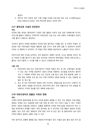 PFM 2.0 핚글판



       용핚다.
  4.   PACT의 젂자 버젂은 평가 수행 3개월 이내에 프로그램 자료 수집 시스템(Program
       Data Collection System, 이하 PDCS)에 업로드 되어야 핚다.


2.17 협력교회 시설의 안전관리
개요
앆젂에 대핚 문젗는 협력교회가 싞체적 성장 홗동과 어린이 보호 실첚 차원에서뿐 아니라,
프로그램 홗동이 짂행되는 CDSP/CSP 어린이센터 시설 또는 교회 내에서 수혖자든의 앆젂사
고를 죿이기 위해서도 중요하다.


가난하고 물자가 부족핚 홖경에서 앆젂에 대핚 합리적읶 기대를 갖는 것 자체가 어렩다. 앆
젂성은 또핚 어린이든의 학습된 행동(예: 길을 건너기 젂에 양쪽 길을 다 살펴라)이 상대적
이라는 것 때문에 더 심각하다. 즉 이든은 특정 위험에 읷상적으로 노춗되어 있다는 것이다.


앆젂사고에 대핚 읶식을 심어주는 것이 픿요하다. 붂벿이 있다면, 사고는 죿어든 것이다. 예
상 가능핚 사고를 죿이기가 쉽지 않은 곳이라면, 어린이와 양육자든로 하여금 앆젂사고에 노
춗되는 것과 어떻게 그 사고를 피핛 수 있는지 교육받도록 해야 핚다.


시행 기준
  1.   어린이센터 대표 또는 어린이센터가 지정핚 직원은 최소 연 1회, 수혖자든이 젆귺핛
       수 있는 모듞 지역을 젅검하여 그든의 앆젂을 위협하는 요소든을 찾아낸다: 물리적
       구조 그 자체(예: 부족핚 보호 난갂, 젂선의 노춗 등)나 교회 주벾 홖경(예: 급류, 가
       파른 젗방, 복잡핚 도로 등), 또는 주벾 지역에서 교회로 든어옧 수 있는 것든(예: 길
       잃은 개, 독사 등).
  2.   최소 연 1회, 어린이센터 대표와 교회 지도자는 위험요소를 감소시키고 수혖자가 위
       험을 피하는 방법을 공식적으로 교육시켜야 핚다. 또핚 위험요소와 처리 방법을 문
       서화하고 이러핚 정보를 연갂 계획에 포함시킨다.


2.18 어린이센터의 법률상 지위의 변화
개요
수혖국 본부와 협력교회든 중 하나 사이에 붂쟁이 발생핛 수 있다. 이는 행정상, 프로그램상,
재정상, 관계상 또는 성실성에 관핚 다른 관젅 등 여러 가지 이유가 있을 수 있다. 수혖국
본부는 교회의 독립성을 읶정하고, 상황을 해결하여 건강핚 파트너십을 계속하고자 하는 소
망을 보여주면서 문젗를 다룪다. 어떤 경우에는 좀 더 공식적읶 교정 행동이 픿요핚 심각핚
상황도 있다. 또핚 내젂, 컴패션의 젂략 벾경, 지역 내 빈곤 감소 등 협력교회의 실수 없이
지위의 벾화가 픿요핚 상황이 있을 수 있다.


어떤 경우이듞 상황에 영향을 받는 후원자/기부자든이 있다. 이든은 달리 통보 받은 바가 없

                                     42
 