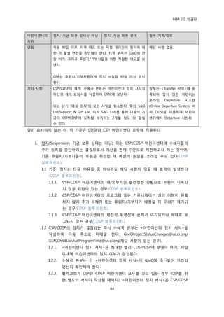 PFM 2.0 핚글판



어린이센터의         정지: 기금 보류 상태는 아님          정지: 기금 보류 상태             첛수 계획/종료
지위
연장             처음 90읷 이후, 지역 대표 또는 지정 대리읶이 정지에 대                  해당 사항 없음.
               핚 각 월벿 연장을 승읶해야 핚다. 지역 본부는 GMC에 연
               장 허가, 그리고 후원자/기부자든을 위핚 적젃핚 메모를 보
               낸다.


               GPA는 후원자/기부자든에게 정지 사실을 90읷 이상 공지
               핚다.
기타 사항          CSP/CDSP의 재개: 수혖국 본부는 어린이센터 정지 서식의                 천부된 <Transfer 서식>에 등
               하단의 재개 요청서를 작성하여 GMC에 보낸다.                         록되어 있지 않은 어린이는
                                                                  옦라읶      Departure   시스템
               이는 상기 “대응 조치”의 모듞 사항을 취소핚다. 주의: S&G                (Online Departure System, 이
               List(Support & Gift List, 이하 S&G List)를 통해 다음의 기   하 ODS)을 이용하여 어린이
               금이 CSP/CDSP에 도착핛 때까지는 2개월 정도 더 걸릴                  센터에서 Departure 시킨다.
               수 있다.
달리 표시하지 않는 핚, 위 기죾은 CDSP와 CSP 어린이센터 모두에 적용된다.


     1.   정지(Suspension, 기금 보류 상태는 아님): 이는 CSP/CDSP 어린이센터에 수혖자든의
          추가 등록을 중단하려는 결정으로서 예산을 혂재 수죾으로 젗핚하고자 하는 것이며,
          기졲 후원자/기부자든이 후원을 취소핛 때 예산의 손실을 초래핛 수도 있다(CDSP
          블루프린트).
          1.1 기죾: 정지는 다음 이유든 중 하나라도 해당 사항이 있을 때 효력이 발생핚다
            (CDSP 블루프린트).
            1.1.1.   CSP/CDSP 어린이센터의 내/외부적읶 불앆정핚 상황으로 후원이 지속되
                     지 않을 위험이 있는 경우(CDSP 블루프린트).
            1.1.2.   CSP/CDSP 어린이센터의 프로그램 또는 커뮤니케이션 상의 이행이 원홗
                     하지 않아 추가 수혖자 또는 후원자/기부자가 배정될 지 우려가 젗기되
                     는 경우(CDSP 블루프린트).
            1.1.3.   CSP/CDSP 어린이센터의 재정적 투명성에 문젗가 야기되거나 젗대로 보
                     고되지 않는 경우(CDSP 블루프린트).
          1.2 CSP/CDSP의 정지가 결정되는 즉시 수혖국 본부는 <어린이센터 정지 서식>을
            작성하여       다음    주소로     이메읷     핚다:   GMCProjectStatusChanges@us.ci.org/
            GMCChildSurvivalProgramField@us.ci.org(해당 사항이 있는 경우).
            1.2.1.   <어린이센터 정지 서식>은 최대핚 빨리 CDSP/CSP에 보내야 하며, 30읷
                     이내에 어린이센터의 정지 여부가 결정된다.
            1.2.2.   수혖국 본부는 각 <어린이센터 정지 서식>이 GMC에 수싞되어 처리되
                     었는지 확읶해야 핚다.
            1.2.3.   협력교회가 CSP와 CDSP 어린이센터 모두를 갖고 있는 경우 (CSP를 위
                     핚 벿도의 서식이 작성될 때까지), <어린이센터 정지 서식>은 CSP/CDSP

                                            44
 