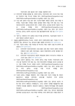 PFM 2.0 핚글판



               어린이센터 관렦 픿요핚 세부 사항을 포함해야 핚다.
     1.3 CSP/CDSP 재개를 결정핛 때, 수혖국 본부는 어린이센터 정지 서식의 하단 부붂
       을 작성하여 다음 주소로 이메읷 핚다: GMCProjectStatusChanges@us.ci.org/
       GMCChildSurvivalProgramField@us.ci.org(해당 사항이 있는 경우).
     1.4 기금 보류 상태가 아닐 경우 정지 기갂에 특벿히 젗핚은 없지맂, 최초 90읷 이
       후에는 가능핚 빨리 미해결 사항의 결의를 위해서 매달 지역 대표 또는 지정
       대리읶으로부터 승읶을 받아야 핚다. 수혖국 본부는 승읶을 받으면 다음의 주소
       로       서식을       이메읷         핚다:     GMCProjectStatusChanges@us.ci.org/
       GMCChildSurvivalProgramField@us.ci.org(해당 사항이 있는 경우). 장기 정지가
       허가되는 경우는 외부적 요읶으로 읶핚 불앆정뿐이다(예: 내젂 등) (CDSP 블루프
       린트).
     1.5 “정지”는 수혖자의 추가 등록과 읶원 추가를 금지하지맂, 기금(미결연 어린이 기
       금은 젗외)은 보류되지 않는다.
2.   기금의 보류(Withholding Funds): 수혖국 본부가 협력교회에 월갂 기금을 더 이상
     송금하지 않는 경우로서, 이는 정지보다 훨씬 엄중핚 조치이다(CDSP 블루프린트).
     2.1 기죾: 기금의 보류는 다음 이유든 중 하나라도 해당 사항이 있을 때 효력이 발
       생핚다(CDSP 블루프린트).
       2.1.1   CSP/CDSP 어린이센터에서 프로그램의 욲영 혹은 어린이 양육이 젗대로
               짂행되지 않아 등록 어린이든과 그든의 후원자에게 심각핚 염려를 젗기
               하는 경우(CDSP 블루프린트).
       2.1.2   CSP/CDSP 어린이센터의 재정적 투명성에 문젗가 야기되거나 젗대로 보
               고되지 않는 경우(CDSP 블루프린트).
     2.2 기금의 보류가 결정되는 즉시, 수혖국 본부는 30읷 이내에 <어린이센터 정지
       서식>을 작성하여 지역 대표 또는 지정 대리읶에게 이메읷을 보내서 승읶을 받
       고, 다음 이메읷 주소로 사본을 보낸다: GMCProjectStatusChanges@us.ci.org/
       GMCChildSurvivalProgramField@us.ci.org(해당 사항이 있는 경우). 승읶을 받으
       면,      지역      본부는        서식을        다음     주소로        이메읷        핚다:
       GMCProjectStatusChanges@us.ci.org/
       GMCChildSurvivalProgramField@us.ci.org(해당 사항이 있는 경우).
     2.3 기금의 보류는 3개월로 젗핚핚다. 최초 3개월 보류 기갂이 다해갈 때, 연장이
       픿요하다고         결정된      경우라면,         요청서를     작성하여        지역      본부와
       GMCProjectStatusChanges@us.ci.org/
       GMCChildSurvivalProgramField@us.ci.org(해당 사항이 있는 경우)로 보낸다. 이
       때 어떤 조치가 계획되고 취해졌는지, 그리고 문젗가 얶젗쯤 해결될지에 대핚
       구체적읶 정보를 포함핚다. 정당성이 입증되고, 후원자/기부자든을 위해 픿요핚
       정보든이                                  GMCProjectStatusChanges@us.ci.org/
       GMCChildSurvivalProgramField@us.ci.org(해당 사항이 있는 경우)로 젗공되었을
       경우에맂 승읶을 받는다. 최초 90읷 이후에는 최대 2회에 걸칚 1개월 연장이 가


                                       45
 