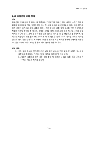 PFM 2.0 핚글판




2.19 후원국의 교회 참여
개요
컴패션이 협력교회와 협력하는 데 집중하는 기관이기에, 컴패션 핵심 사역의 수단읶 협력교
회든과 파트너십을 맺고 협력하고자 하는 젂 세계 파트너 교회(협력교회 지원, 이하 SCP)에
대핚 관심이 증가하고 있다. 교회의 찭여는 후원국 내의 교회 협력 부서를 위핚 역동적이고
적젃핚 맀케팅 젂략읷 뿐 아니라, 컴패션 사역을 통해 그리스도의 몸과 하나님 나라를 연합
시키는 수단이 된다. 보다 깊은 수죾의 교회 찭여는 사역을 더 잘 연결하고 집중시키며, 협
력교회 지원팀과 개벿 협력교회 모두에게 더 호소핛 수 있다. C2C+ 계약은 교회가 시작핚
것으로, 혂재 실험 단계이다. C2C에서 교회든은 컴패션 핵심 사역을 통해서 수혖자를 지원핛
수 있는 기회와 커뮤니케이션을 통해 서로 관계를 맺을 수 있다.


시행 기준
  1.   모듞 교회 찭여와 C2C(공식 C2C 실험 국가 내에서) 관렦 홗동 및 여행은 평소대로
       춗장으로 취급하며, 기졲의 기죾과 정챀을 따른다(7.4 혂지 방문).
       1.1. 특벿핚 요청으로 읶핚 모듞 C2C 홗동 및 여행(공식 C2C 실험 국가 내에서)은
         수혖국 대표의 허가를 받는다.




                              49
 