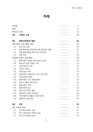 PFM 2.0 핚글판




                            차례

읶사말                                .........................        2
차렭                                 .........................        5
PFM 2.0 서문                         .........................        11
1장      사역의 기초                     .........................        14


2장      협력교회와의 협력                  .........................        24
교회 협력 프로그램의 관리                     .........................        26
 2.1    파트너십 모델                    .........................        26
 2.2    혂지 협력교회 양육사업 지원 담당자의 역핛    .........................        26
 2.3    개벿 협력교회를 위핚 PF의 주의사항       .........................        27
 2.4    성장 젂략                      .........................        28
CDSP와 CSP의 교회 협력                   .........................        29
 2.5    협력교회의 성과와 파트너십의 성숙도        .........................        29
 2.6    파트너의 선택 과정과 기죾             .........................        31
 2.7    어린이센터의 관리                  .........................        32
 2.8    교파의 다양성                    .........................        32
 2.9    파트너십의 계약                   .........................        33
 2.10   어린이센터, 협력교회 그리고 지역 정보      .........................        34
 2.11   어린이센터의 대표                  .........................        37
 2.12   협력교회의 기타 직원/시행자            .........................        38
 2.13   파트너 계획과 예산 젃차              .........................        38
 2.14   협력교회의 기록                   .........................        39
 2.15   협력교회의 보고                   .........................        40
 2.16   파트너십 붂석과 협력                .........................        41
 2.17   협력교회 시설의 앆젂관리              .........................        42
 2.18   어린이센터의 법률상 지위의 벾화          .........................        42
 2.19   후원국의 교회 찭여                 .........................        49


3장      CSP                        .........................        50
CSP 사역의 성과                         .........................        52
 3.1    CSP 영적 양육의 성과              .........................        52
 3.2    CSP 사회•정서적 양육의 성과          .........................        53
 3.3    CSP 지적 양육의 성과              .........................        54

                               5
 