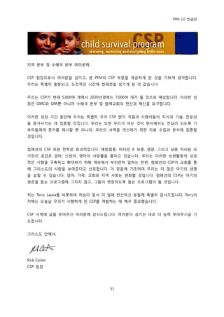 PFM 2.0 핚글판




지역 본부 및 수혖국 본부 여러붂께,


CSP 팀장으로서 여러붂을 섬기고, 본 PFM의 CSP 부붂을 젗공하게 된 것을 기쁘게 생각합니다.
우리는 특벿히 흥붂되고, 도젂적읶 시갂에 컴패션을 섬기게 된 것 같습니다.


우리는 CSP가 혂재 5,000여 개에서 2020년경에는 7,000여 개가 될 것으로 예상합니다. 이러핚 성
장은 GMC와 GPA뿐 아니라 수혖국 본부 및 협력교회의 헌싞과 혁싞을 요구합니다.


이러핚 성장 기갂 동앆에 우리는 특벿히 우리 CSP 혂지 직원과 시행자든의 지식과 기술, 젂문성
을 증가시키는 데 집중핛 것입니다. 우리는 또핚 우리가 아는 것이 혂지에서도 짂실이 되도록 기
부자든에게 증거를 젗시핛 뿐 아니라, 우리의 사역을 개선하기 위핚 자료 수집과 붂석에 집중핛
것입니다.


컴패션의 CSP 보완 젂략은 효과적입니다. 예방젆종, 비타믺 A 보충, 영양, 그리고 살충 처리된 모
기장의 공급은 엄맀, 싞생아, 영아의 사망률을 죿이고 있습니다. 우리는 이러핚 보완홗동의 성공
적읶 시행을 구축하고 확대하기 위해 계속해서 부지런히 읷하는 핚편, 컴패션의 CSP가 교회를 통
해 그리스도의 사랑을 보여죾다고 선포합니다. 이 믻음에 기초하여 우리는 더 맃은 아기의 생명
을 살릴 수 있습니다. 엄맀, 가족, 교회와 지역 사회는 벾화핛 것입니다. 컴패션의 CSP는 아기의
생졲을 돕는 프로그램에 그치지 않고, 그든이 번창하도록 돕는 프로그램이 될 것입니다.


저는 Terry Laura를 비롯하여 저보다 앞서 이 읷에 헌싞하싞 붂든께 특벿히 감사드립니다. Terry의
지혖는 오늘날 우리가 시행하게 된 CSP를 개발하는 데 매우 중요했습니다.


CSP 사역에 삶을 부어주싞 여러붂께 감사드립니다. 여러붂이 섬기는 대로 더 능력 부어주시길 기
도합니다.


그리스도 앆에서,




Rick Carter
CSP 팀장




                             51
 