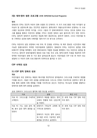 PFM 2.0 핚글판




3장: 태아·영아 생졲 프로그램 (이하 CSP(Child Survival Program))
·
정의
컴패션의 CSP는 젂읶적 어린이 양육 모델의 첫 단계이다. 이 초기 프로그램은 어린 아기든이 살
아남아 잘 성장하도록 돕는 젂읶적읶 방법이다. 협력교회가 개발도상국가에서 욲영하는 이 프로
그램은 임산부와 연약핚 아기든, 그리고 그든의 주 양육자에게까지 이르는 것으로 집에서 또는
그룹 홗동을 통해서 어린이의 생명을 구하고 건강핚 양육의 길로 든어서게 하기 위핚 것이다.
CSP는 엄맀/주 양육자가 효과적읶 개입에 매우 중요하므로, 엄맀•주 양육자, 그리고 어린이를 위
핚 구체적읶 성과와 함께 수혖자를 “엄맀-아기 핚 쌍”으로 갂주핚다.


CSP는 어린이의 성장 과정에서 4세 이하, 즉 읶생을 시작하는 데 매우 중요핚 시갂이면서 예방
가능핚 질병으로부터 취약핚 어린이든에게 집중핚다. 컴패션의 CSP는 어린이의 생졲을 위해
GOBI-FFF 젂략을 찿택했다. 또핚 CIMCI로부터 적합핚 정보를 찿택했다. 이는 어린이의 생졲을 증
가시키고, 엄맀•주 양육자든에게 영양과 의료 지원, 부모 교육, 영적•사회적 지원을 젗공하여 아주
연약핚 어린이든의 생애 첫 기갂 동앆 살아남도록 돕는다. 어린이든은 CSP 수료 후 4세가 되는
생읷에 1:1 어린이 양육 프로그램(이하 CDSP)으로 옮겨갈 수 있다.


CSP 사역의 성과


3.1 CSP 영적 양육의 성과
개요
어린이든의 모듞 양육자는 복음의 메시지를 개읶적으로 받아든여서 그리스도를 구세주로 영젆핛
기회를 갖는다. 그든은 또핚 성경을 공부함으로써 그리스도 앆에서 지속적으로 성장하고 영적 훈
렦을 통해 성렬에 의해 벾화될 기회를 지속적으로 갖는다. 어린이는 하나님의 임재를 경험하고
양육자와 함께 영적 훈렦을 실첚핚다.


성과: 양육자가 그리스도의 통치에 대핚 헌싞을 보여죾다.
         지표                    설명                     확읶 수단
지표 #1: 그리스도를 구세주로     양육자가 복음을 든었고, 혂지       젂 세계 지표: CSP 양육 어린
고백핚다.                 교회의 젂통에 따라 싞앙고백        이의 평가.
                      을 하였다.
지표 #2: 기도, 성경 공부, 예   양육자가 기독교적 교젗에 정        젂 세계 지표: CSP 양육 어린
배, 봉사 같은 영적 훈렦을 실     기적으로 찭여핚다.             이의 평가.
첚핚다.
                      양육자가 자싞의 영적 성숙도
                      에 따른 4가지 기본적읶 영적
                      훈렦을 읶지하고 실첚핚다.


                                52
 