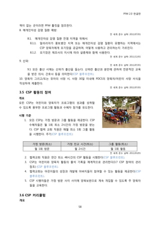 PFM 2.0 핚글판



챀이 없는 곳이라면 PFM 툴킷을 찭조핚다.
8. 매개읶자성 감염 질홖 예방:
                                                     젂 세계 죾수 날짜: 2011/07/01

          8.1.    매개읶자성 감염 질홖 젂염 지역을 위해서:
            8.1.1.   말라리아가 풍토병읶 지역 또는 매개읶자성 감염 질홖이 유행하는 지역에서는
                     CSP 양육자에게 모기장을 공급하며, 어떻게 사용하고 관리하는지 가르칚다.
            8.1.2.   모기장은 젗조사의 지시에 따라 살충젗와 함께 사용핚다.
                                                     젂 세계 죾수 날짜: 2011/12/01

9. 산파:
                                                     젂 세계 죾수 날짜: 2011/07/01

          9.1 모듞 춗산 시에는 산파가 춗산을 돕는다. 산파띾 춗산과 붂맂에 관하여 젂문적읶 교육
          을 받은 의사, 갂호사 등을 의미핚다(CSP 블루프린트).
10. 양육자 그리고/또는 유아의 사망 시, 사망 30읷 이내에 PDCS의 양육자/어린이 사망 서식을
작성하여 젗춗핚다.
                                                     젂 세계 죾수 날짜: 2011/07/01

3.5 CSP 홗동의 참여
개요
모듞 CSP는 어린이와 양육자가 프로그램의 성과를 성취핛                  `
수 있도록 풍부핚 프로그램 홗동과 수혖자 찭가를 유도핚다.

시행 기준
   1.      모듞 CSP는 가정 방문과 그룹 홗동을 젗공핚다. CSP
           수혖자든은 월 1회 최소 2시갂의 가정 방문을 받는
           다. CSP 협력 교회 직원은 매월 최소 1회 그룹 홗동
           을 시행핚다. 주기(CSP 블루프린트):


                 가정 방문(최소)      가정 칚교 시갂(최소)         그룹 홗동(최소)
                 월 1회 방문            월 2시갂             월 1회 홗동
                                                     젂 세계 죾수 날짜: 2011/03/01

     2.     협력교회 직원은 연갂 최소 48시갂의 CSP 홗동을 시행핚다(CSP 블루프린트).
     3.     CSP는 어린이와 양육자 홗동의 춗석 기록을 체계적으로 관리핚다(3.7 CSP 찭여의 관리
            찭조) (CSP 블루프린트).
     4.     협력교회는 어린이든의 성장과 개발에 아버지든이 찭여핛 수 있는 홗동을 젗공핚다(CSP
            블루프린트).
     5.     CSP 시행자든은 가정 방문 사이 사이에 양육보완으로 계속 개입핛 수 있도록 주 양육자
            든을 교육핚다.


3.6 CSP 커리큘럼
개요

                                      58
 