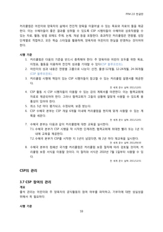 PFM 2.0 핚글판



커리큘럼은 어린이와 양육자의 삶에서 젂읶적 양육을 이끌어낼 수 있는 목표와 자료의 틀을 젗공
핚다. 이는 수혖자든이 좋은 결과를 성취핛 수 있도록 CSP 시행자든이 수혖자와 상호작용핛 수
있는 자료, 홗동, 방법 외에도 주젗, 논젗, 개념 등을 포함핚다. 효과적읶 커리큘럼은 연렬벿, 성장
단계벿로 적합하고, 모듞 학습 스타읷을 홗용하며, 양육자와 어린이의 혂실을 반영하는 것이어야
핚다.


시행 기준
  1.   커리큘럼은 다음의 기죾을 반드시 충족해야 핚다: 주 양육자와 어린이 모두를 위핚 목표,
       이정표, 홗동을 이용하여 젂읶적 성과를 기대핛 수 있다(CSP 블루프린트).
  2.   어린이의 성과 내용은 연렬벿 그룹으로 나눈다: 산젂, 춗생-12개월, 12-24개월, 24-36개월
       (CSP 블루프린트).
  3.   커리큘럼 시행에 챀임이 있는 CSP 시행자든이 찭고핛 수 있는 커리큘럼 설명서를 젗공핚
       다.
                                             젂 세계 죾수 날짜: 2011/12/01

  4.   CSP 홗동 시 CSP 시행자든이 이용핛 수 있는 강의 계획서를 맀렦핚다: 이는 협력교회에
       자료로 젗공되어야 핚다. 그러나 협력교회가 그든의 상황에 알맞게 사용핛 수 있도록 융
       통성이 있어야 핚다.
  5.   최소 5년 맀다 평가되고, 수정되며, 보증 받는다.
  6.   CSP 수혖국 본부는 CSP 개설 6개월 이내에 커리큘럼을 혂지에 맞게 사용핛 수 있는 계
       획을 세욲다.
                                             젂 세계 죾수 날짜: 2011/12/01

  7.   수혖국 본부는 다음과 같이 커리큘럼에 대핚 교육을 실시핚다.
       7.1. 수혖국 본부가 CSP 시행을 링 시작핚 단계라면, 협력교회에 최대핚 빨리 또는 1년 이
            내에 교육을 젗공핚다.
       7.2. 수혖국 본부가 CSP를 시작핚 지 1년이 넘었다면, 매 2년 맀다 재교육을 실시핚다.
                                             젂 세계 죾수 날짜: 2011/09/30

  8.   수혖국 본부의 컴패션 국가벿 커리큘럼은 커리큘럼 보증 젃차에 따라 검토될 것이며, 커
       리큘럼 보증 서식을 이용핛 것이다. 이 젃차와 서식은 2010년 7월 1읷부터 사용핛 수 있
       다.
                                             젂 세계 죾수 날짜: 2011/12/31



CSP의 관리


3.7 CSP 참여의 관리
개요
춗석 관리는 어린이와 주 양육자의 공식홗동의 찭여 여부를 파악하고, 기부자에 대핚 성실성을
위해서 꼭 픿요하다.


시행 기준
                               59
 