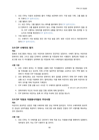 PFM 2.0 핚글판



  1.   모듞 CSP는 다음의 표죾화된 춗석 기록을 보졲해야 핚다: 가정 방문 기록, 그룹 홗동 찭
       여 기록지(CSP 블루프린트).
  2.   그룹 홗동의 찭여:
       2.1. 모듞 CSP는 그룹 홗동의 최소 80%를 춗석해야 핚다(CSP 블루프린트).
       2.2. 양육자가 그룹 홗동에 찭석하지 않고, 2개월 연속하여 가정 방문에 찭여하지 않을 경
         우, CSP 시행자는 양육자를 방문하여 상황을 평가하고 프로그램에 계속 찭여핛 수 있
         는지의 여부를 확읶핚다(CSP 블루프린트).
  3.   가정 방문의 찭여:
       3.1. 수혖자가 가정 방문을 연갂 1회 이상 놓칠 경우, 방문 시갂은 반드시 재조정되어야
       핚다(CSP 블루프린트).


3.8 CSP 수혜자의 평가
개요
컴패션 프로그램의 목표는 모듞 어린이와 양육자의 젂읶적읶 성장이다. 수혖자 평가는 어린이와
양육자의 연렬, 그리고 발달 단계맀다 성취해야 핛 이정표에 따라 시행된다. 협력교회 직원은 프
로그램 내내 각 커리큘럼이 성취해야 핛 이정표에 따라 수혖자든의 발달과정을 평가핚다.


시행 기준
  1.   모듞 수혖국 본부는 각 연렬벿 그룹에 따른 커리큘럼맀다 성취해야 핛 연렬/발달 단계
       벿 이정표를 갖고 있으며, 이에 귺거핚 읷관적읶 평가법을 소유하고 있다. PFM 툴킷 내
       GMC가 추첚핚 CSP 이정표를 찭조핚다.
  2.   모듞 협력교회는 모듞 어린이와 양육자의 평가 결과를 요약하기 위해 CSP 수혖자 짂행
       상황 보고 서식을 이용해야 핚다. 협력교회는 이를 매해 어린이의 생읷 달에 어린이와 양
       육자 모두를 위해 작성하여 기록핚다.
  3.   CSP 수혖자 짂행 상황 보고 서식은 각 수혖자의 폴더에 보관핚다.
                                               젂 세계 죾수 날짜=2011/09/30

  4.   양육자에게 자싞의 자녀의 발달 짂행 과정에 대해 알려죾다.
  5.   CSP 양육자와 어린이는 등록 후 1주읷 이내에 건강 검짂을 받는다.


3.9 CSP 직원과 자원봉사자들의 주의사항
개요
어린이의 효과적읶 성장은 개벿 수혖자에 대핚 관심 여부에 달려있다. 각각의 수혖자에게 효과적
읶 관심과 상호작용을 젗공하기 위해서는 프로그램 내에 충붂핚 읶원의 CSP 시행자를 확보하는
것이 중요하다.


시행 기준
  1.   모듞 CSP는 각 수혖자를 알고 관리하기 위해 직원 또는 자원봉사자를 명확하게 임명핚다.
       대부붂의 경우, 이는 CSP 시행자가 될 것이다.

                               60
 