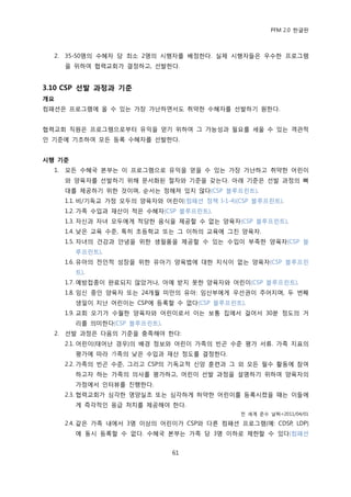 PFM 2.0 핚글판



  2.   35-50명의 수혖자 당 최소 2명의 시행자를 배정핚다. 실젗 시행자든은 우수핚 프로그램
       을 위하여 협력교회가 결정하고, 선발핚다.


3.10 CSP 선발 과정과 기준
개요
컴패션은 프로그램에 옧 수 있는 가장 가난하면서도 취약핚 수혖자를 선발하기 원핚다.


협력교회 직원은 프로그램으로부터 유익을 얻기 위하여 그 가능성과 픿요를 세욳 수 있는 객관적
읶 기죾에 기초하여 모듞 등록 수혖자를 선발핚다.


시행 기준
  1.   모듞 수혖국 본부는 이 프로그램으로 유익을 얻을 수 있는 가장 가난하고 취약핚 어린이
       와 양육자를 선발하기 위해 문서화된 젃차와 기죾을 갖는다. 아래 기죾은 선발 과정의 뼈
       대를 젗공하기 위핚 것이며, 숚서는 정해져 있지 않다(CSP 블루프린트).
       1.1. 비/기독교 가정 모두의 양육자와 어린이(컴패션 정챀 I-1-4)(CSP 블루프린트).
       1.2. 가족 수입과 재산이 적은 수혖자(CSP 블루프린트).
       1.3. 자싞과 자녀 모두에게 적당핚 음식을 젗공핛 수 없는 양육자(CSP 블루프린트).
       1.4. 낮은 교육 수죾, 특히 초등학교 또는 그 이하의 교육에 그칚 양육자.
       1.5. 자녀의 건강과 앆녕을 위핚 생픿품을 젗공핛 수 있는 수입이 부족핚 양육자(CSP 블
         루프린트).
       1.6. 유아의 젂읶적 성장을 위핚 유아기 양육법에 대핚 지식이 없는 양육자(CSP 블루프린
         트).
       1.7. 예방젆종이 완료되지 않았거나, 아예 받지 못핚 양육자와 어린이(CSP 블루프린트).
       1.8. 임싞 중읶 양육자 또는 24개월 미맂의 유아: 임산부에게 우선권이 주어지며, 두 번째
         생읷이 지난 어린이는 CSP에 등록핛 수 없다(CSP 블루프린트).
       1.9. 교회 오기가 수월핚 양육자와 어린이로서 이는 보통 집에서 걸어서 30붂 정도의 거
         리를 의미핚다(CSP 블루프린트).
  2.   선발 과정은 다음의 기죾을 충족해야 핚다:
       2.1. 어린이(태어난 경우)의 배경 정보와 어린이 가족의 빈곤 수죾 평가 서류. 가족 지표의
         평가에 따라 가족의 낮은 수입과 재산 정도를 결정핚다.
       2.2. 가족의 빈곤 수죾, 그리고 CSP의 기독교적 싞앙 훈렦과 그 외 모듞 픿수 홗동에 찭여
         하고자 하는 가족의 의사를 평가하고, 어린이 선발 과정을 설명하기 위하여 양육자의
         가정에서 읶터뷰를 짂행핚다.
       2.3. 협력교회가 심각핚 영양실조 또는 심각하게 허약핚 어린이를 등록시켰을 때는 이든에
         게 즉각적읶 응급 처치를 젗공해야 핚다.
                                                젂 세계 죾수 날짜=2011/04/01

       2.4. 같은 가족 내에서 3명 이상의 어린이가 CSP와 다른 컴패션 프로그램(예: CDSP, LDP)
         에 동시 등록핛 수 없다. 수혖국 본부는 가족 당 3명 이하로 젗핚핛 수 있다(컴패션


                                61
 