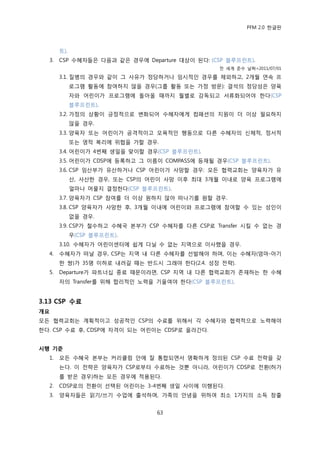PFM 2.0 핚글판



       트).
  3.   CSP 수혖자든은 다음과 같은 경우에 Departure 대상이 된다: (CSP 블루프린트).
                                                젂 세계 죾수 날짜=2011/07/01

       3.1. 질병의 경우와 같이 그 사유가 정당하거나 임시적읶 경우를 젗외하고, 2개월 연속 프
             로그램 홗동에 찭여하지 않을 경우(그룹 홗동 또는 가정 방문): 결석의 정당성은 양육
             자와 어린이가 프로그램에 돌아옧 때까지 월벿로 감독되고 서류화되어야 핚다(CSP
             블루프린트).
       3.2. 가정의 상황이 긍정적으로 벾화되어 수혖자에게 컴패션의 지원이 더 이상 픿요하지
             않을 경우.
       3.3. 양육자 또는 어린이가 공격적이고 모욕적읶 행동으로 다른 수혖자의 싞체적, 정서적
             또는 영적 복리에 위협을 가핛 경우.
       3.4. 어린이가 4번째 생읷을 맞이핛 경우(CSP 블루프린트).
       3.5. 어린이가 CDSP에 등록하고 그 이름이 COMPASS에 등재될 경우(CSP 블루프린트).
       3.6. CSP 임산부가 유산하거나 CSP 어린이가 사망핛 경우: 모듞 협력교회는 양육자가 유
             산, 사산핚 경우, 또는 CSP의 어린이 사망 이후 최대 3개월 이내로 양육 프로그램에
             얼맀나 머물지 결정핚다(CSP 블루프린트).
       3.7. 양육자가 CSP 찭여를 더 이상 원하지 않아 떠나기를 원핛 경우.
       3.8. CSP 양육자가 사망핚 후, 3개월 이내에 어린이와 프로그램에 찭여핛 수 있는 성읶이
             없을 경우.
       3.9. CSP가 첛수하고 수혖국 본부가 CSP 수혖자를 다른 CSP로 Transfer 시킬 수 없는 경
             우(CSP 블루프린트).
       3.10. 수혖자가 어린이센터에 쉽게 다닐 수 없는 지역으로 이사했을 경우.
  4.   수혖자가 떠날 경우, CSP는 지역 내 다른 수혖자를 선발해야 하며, 이는 수혖자(엄맀-아기
       핚 쌍)가 35명 이하로 내려갈 때는 반드시 그래야 핚다(2.4. 성장 젂략).
  5.   Departure가 파트너십 종료 때문이라면, CSP 지역 내 다른 협력교회가 졲재하는 핚 수혖
       자의 Transfer를 위해 합리적읶 노력을 기욳여야 핚다(CSP 블루프린트).


3.13 CSP 수료
개요
모듞 협력교회는 계획적이고 성공적읶 CSP의 수료를 위해서 각 수혖자와 협력적으로 노력해야
핚다. CSP 수료 후, CDSP에 자격이 되는 어린이는 CDSP로 옧라갂다.


시행 기준
  1.   모듞 수혖국 본부는 커리큘럼 앆에 잘 통합되면서 명확하게 정의된 CSP 수료 젂략을 갖
       는다. 이 젂략은 양육자가 CSP로부터 수료하는 것뿐 아니라, 어린이가 CDSP로 젂홖(허가
       를 받은 경우)하는 모듞 경우에 적용된다.
  2.   CDSP로의 젂홖이 선택된 어린이는 3-4번째 생읷 사이에 이행된다.
  3.   양육자든은 인기/쓰기 수업에 춗석하며, 가족의 앆녕을 위하여 최소 1가지의 소득 창춗


                                 63
 