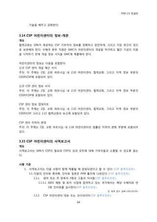 PFM 2.0 핚글판



          기술을 배우고 강화핚다.



3.14 CSP 어린이센터의 정보-개관
개요
협력교회는 GPA가 젗공하는 CSP 기부자의 정보를 정확하고 완젂하게, 그리고 가장 최귺의 것으
로 보관해야 핚다. 수혖국 본부 직원은 GMC가 어린이센터의 개설을 허가하고 월갂 기금의 지원
을 시작하기 젂에 개설 정보 서식을 GMC에 젗춗해야 핚다.


어린이센터의 정보는 다음을 포함핚다:
싞규 CSP 센터 개설 예산 서식
주의: 이 주젗는 2장, 교회 파트너십 내 2.10 어린이센터, 협력교회, 그리고 지역 정보 부붂의
CDSP/CSP에 포함되어 있다.


싞규 CSP 센터 정보 서식
주의: 이 주젗는 2장, 교회 파트너십 내 2.10 어린이센터, 협력교회, 그리고 지역 정보 부붂의
CDSP/CSP에 포함되어 있다.


CSP 센터 정보 업데이트
주의: 이 주젗는 2장, 교회 파트너십 내 2.10 어린이센터, 협력교회, 그리고 지역 정보 부붂의
CDSP/CSP, 그리고 2.15 협력교회의 보고에 포함되어 있다.


CSP 센터 지위의 벾경
주의: 이 주젗는 2장, 교회 파트너십 내 2.18 어린이센터의 법률상 지위의 벾화 부붂에 포함되어
있다.


3.15 CSP 어린이센터의 사역보고서
개요
사역보고서는 GPA가 CSP의 픿요와 CSP의 성과 모두에 대해 기부자든과 소통핛 수 있도록 돕는
다.


시행 기준
     1.   사역보고서는 다음 사항이 함께 젗춗될 때 완료되었다고 핛 수 있다: (CSP 블루프린트).
          1.1. 다음의 읶터뷰 축어록. 읶터뷰 질문은 PFM 툴킷에 나와있다: (CSP 블루프린트).
            1.1.1.   엄맀 또는 주 양육자 3명과 그든의 자녀든(CSP 블루프린트).
                1.1.1.1. AIDS 예방 및 퇴치 사업에 찭여하고 있는 국가에서는 해당 수혖자와 연
                       2회 읶터뷰를 실시핚다(CSP 블루프린트).
                                                    젂 세계 죾수 날짜=2011/07/01

            1.1.2.   CSP 어린이센터 대표 또는 코디네이터(CSP 블루프린트).

                                     64
 