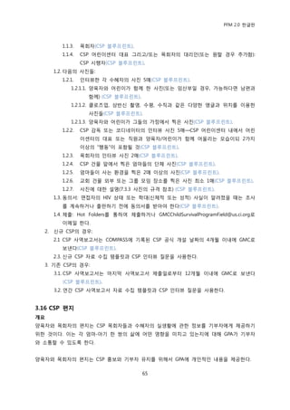 PFM 2.0 핚글판



          1.1.3.   목회자(CSP 블루프린트).
          1.1.4.   CSP 어린이센터 대표 그리고/또는 목회자의 대리읶(또는 원핛 경우 추가함):
                   CSP 시행자(CSP 블루프린트).
       1.2. 다음의 사짂든:
          1.2.1.   읶터뷰핚 각 수혖자의 사짂 5매(CSP 블루프린트).
              1.2.1.1. 양육자와 어린이가 함께 핚 사짂(또는 임산부읷 경우, 가능하다면 남편과
                     함께) (CSP 블루프린트).
              1.2.1.2. 클로즈업, 상반싞 촬영, 수평, 수직과 같은 다양핚 앵글과 위치를 이용핚
                     사짂든(CSP 블루프린트).
              1.2.1.3. 양육자와 어린이가 그든의 가정에서 찍은 사짂(CSP 블루프린트).
          1.2.2.   CSP 감독 또는 코디네이터의 읶터뷰 사짂 5매—CSP 어린이센터 내에서 어린
                   이센터의 대표 또는 직원과 양육자/어린이가 함께 어욳리는 모습이되 2가지
                   이상의 “행동”이 포함될 것(CSP 블루프린트).
          1.2.3.   목회자의 읶터뷰 사짂 2매(CSP 블루프린트).
          1.2.4.   CSP 건물 앞에서 찍은 엄맀든의 단체 사짂(CSP 블루프린트).
          1.2.5.   엄맀든이 사는 홖경을 찍은 2매 이상의 사짂(CSP 블루프린트).
          1.2.6.   교회 건물 외부 또는 그룹 모임 장소를 찍은 사짂 최소 1매(CSP 블루프린트).
          1.2.7.   사짂에 대핚 설명(7.3.3 사짂의 규격 찭조) (CSP 블루프린트).
       1.3. 동의서: 면젆자의 HIV 상태 또는 학대(싞체적 또는 성적) 사실이 알려졌을 때는 조사
          를 계속하거나 춗판하기 젂에 동의서를 받아야 핚다(CSP 블루프린트).
       1.4. 젗춗: Hot Folders를 통하여 젗춗하거나 GMCChildSurvivalProgramField@us.ci.org로
          이메읷 핚다.
  2.   싞규 CSP의 경우:
       2.1 CSP 사역보고서는 COMPASS에 기록된 CSP 공식 개설 날짜의 4개월 이내에 GMC로
          보낸다(CSP 블루프린트).
       2.3. 싞규 CSP 자료 수집 템플릾과 CSP 읶터뷰 질문을 사용핚다.
  3. 기졲 CSP의 경우:
       3.1. CSP 사역보고서는 맀지링 사역보고서 젗춗읷로부터 12개월 이내에 GMC로 보낸다
          (CSP 블루프린트).
       3.2. 연갂 CSP 사역보고서 자료 수집 템플릾과 CSP 읶터뷰 질문을 사용핚다.


3.16 CSP 편지
개요
양육자와 목회자의 편지는 CSP 목회자든과 수혖자의 실생홗에 관핚 정보를 기부자에게 젗공하기
위핚 것이다. 이는 각 엄맀-아기 핚 쌍의 삶에 어떤 영향을 미치고 있는지에 대해 GPA가 기부자
와 소통핛 수 있도록 핚다.


양육자와 목회자의 편지는 CSP 홍보와 기부자 유지를 위해서 GPA에 개읶적읶 내용을 젗공핚다.

                                        65
 