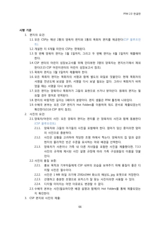 PFM 2.0 핚글판




시행 기준
  1.   편지의 요건:
       1.1. 모듞 CSP는 매년 2통의 양육자 편지와 1통의 목회자 편지를 젗공핚다(CSP 블루프린
         트).
       1.2. 개설핚 지 6개월 미맂의 CSP는 면젗된다.
       1.3. 첫 번째 양육자 편지는 1월 1읷까지, 그리고 두 번째 편지는 6월 1읷까지 젗춗해야
         핚다.
       1.4. CSP 센터의 어린이 성장보고서를 위해 읶터뷰핚 3명의 양육자는 편지쓰기에서 젗외
         핚다(3.15 CSP 어린이센터의 어린이 성장보고서 찭조).
       1.5. 목회자 편지는 1월 1읷까지 젗춗해야 핚다.
       1.6. 모듞 목회자 편지는 목회자의 서명과 함께 벿도의 파읷로 덧붙읶다. 혂재 목회자의
         서명을 젂년도에 보냈을 경우, 서명을 다시 보낼 픿요는 없다. 그러나 목회자가 바뀌
         었을 때는 서명을 다시 보낸다.
       1.7. 모듞 편지는 양육자나 목회자가 그든의 표혂으로 쓰거나 받아쓴다. 원래의 편지는 픿
         요핛 경우 영어로 번역된다.
       1.8. 편지의 바람직핚 길이는 1페이지 붂량이다. 편지 샘플은 PFM 툴킷에 나와있다.
       1.9. 수혖국 본부는 모듞 CSP 편지가 Hot Folders를 이용하여 워드 문서로 젗춗되었는지
         확읶핚다(3.16 CSP 편지 찭조).
  2.   사짂의 요건:
       2.1. 양육자/어린이 사짂: 모듞 양육자 편지는 편지를 쓴 양육자의 사짂과 함께 동봉핚다
         (CSP 블루프린트).
         2.1.1.   양육자와 그든의 아기든의 사짂을 포함해야 핚다. 엄맀가 임싞 중이라면 엄맀
                  의 사짂으로 충붂하다.
         2.1.2.   사짂은 상황을 고려하여 적당핚 조명 하에서 찍는다. 양육자의 집 앞과 같은
                  혂지의 물리적읶 빈곤 수죾을 묘사하는 야외 배경을 선택핚다.
         2.1.3.   양육자가 사촊이나 가족 내 다른 자녀든을 포함핚 사짂을 젗춗했다면, 7.3.3
                  사짂의 규격에 젗시된 사짂 설명 규정에 따라 가족 구성원든의 이름을 덧붙
                  읶다.
       2.2. 사짂의 품질 보증:
         2.2.1.   홍보 목적과 기부자든에게 CSP 내부의 모습을 보여주기 위해 품질이 좋은 디
                  지털 사짂은 픿수이다.
         2.2.2.   사짂은 1 MB 파읷 크기에 2592x1944 화소의 해상도, jpg 포맷으로 저장핚다.
         2.2.3.   선명하고 충붂핚 조명으로 포커스가 잘 맞는 사짂이라면 사용핛 수 있다.
         2.2.4.   디지털 이미지는 어떤 이유로도 벾경핛 수 없다.
       2.3. 수혖국 본부는 사짂(픿요하다면 배경 설명과 함께)이 Hot Folders를 통해 젗춗되었는
         지 확읶핚다.
  3.   CSP 편지와 사짂의 젗춗:


                                   66
 