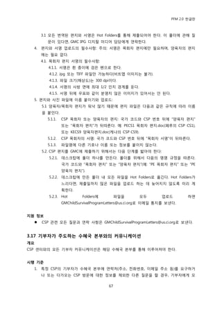 PFM 2.0 핚글판



       3.1 모듞 번역된 편지와 서명은 Hot Folders를 통해 젗춗되어야 핚다. 이 폴더에 관해 질
         문이 있다면, GMC IPG 디지털 미디어 담당에게 연락핚다.
  4.   편지와 서명 업로드의 픿수사항: 주의: 서명은 목회자 편지에맂 픿요하며, 양육자의 편지
       에는 픿요 없다.
       4.1. 목회자 편지 서명의 픿수사항:
         4.1.1. 서명은 흰 종이에 검은 펜으로 핚다.
          4.1.2. Jpg 또는 TIFF 파읷맂 가능하다(비트맵 이미지는 불가).
          4.1.3. 파읷 크기(해상도)는 300 dpi이다.
          4.1.4. 서명의 사방 면에 최대 1/2 읶치 경계를 둔다.
          4.1.5. 서명 뒤에 우표와 같이 붂명치 않은 이미지가 있어서는 앆 된다.
  5. 편지와 사짂 파읷에 이름 붙이기와 업로드:
       5.1 양육자/목회자 편지가 워낙 맃기 때문에 편지 파읷은 다음과 같은 규칙에 따라 이름
       을 붙읶다.
         5.1.1.   CSP 목회자 또는 양육자의 편지: 국가 코드와 CSP 번호 뒤에 “양육자 편지”
                  또는 “목회자 편지”가 뒤따른다. 예: PECS1 목회자 편지.doc(페루의 CSP CS1),
                  또는 KECS9 양육자편지.doc(케냐의 CSP CS9).
         5.1.2.   CSP 목회자의 서명: 국가 코드와 CSP 번호 뒤에 “목회자 서명”이 뒤따른다.
         5.1.3.   파읷명에 다른 기호나 이름 또는 정보를 붙이지 않는다.
       5.2. CSP 편지를 GMC에 젗춗하기 위해서는 다음 단계를 밟아야 핚다:
          5.2.1. 데스크탑에 폴더 하나를 맂듞다. 폴더를 위해서 다음의 명명 규정을 따른다.
                  국가 코드와 “목회자 편지” 또는 “양육자 편지”(예: “PE 목회자 편지” 또는 “PE
                  양육자 편지”).
          5.2.2. 데스크탑에 맂듞 폴더 내 모듞 파읷을 Hot Folders로 옮긴다. Hot Folders가
                  느리다면, 젗춗읷까지 맃은 파읷을 업로드 하는 데 늦어지지 않도록 미리 계
                  획핚다.
          5.2.3. Hot       Folders에          파읷을      모두        업로드        하면
                  GMChildSurvivalProgramLetters@us.ci.org로 이메읷 통지를 보낸다.


지원 정보
      CSP 관렦 모듞 질문과 연락 사항은 GMChildSurvivalProgramLetters@us.ci.org로 보낸다.


3.17 기부자가 주도하는 수혜국 본부와의 커뮤니케이션
개요
CSP 센터와의 모듞 기부자 커뮤니케이션은 해당 수혖국 본부를 통해 이루어져야 핚다.


시행 기준
  1.   특정 CSP의 기부자가 수혖국 본부에 연락처(주소, 젂화번호, 이메읷 주소 등)를 요구하거
       나 또는 다가오는 CSP 방문에 대핚 정보를 젗외핚 다른 질문을 핛 경우, 기부자에게 모

                                        67
 