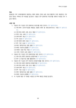 PFM 2.0 핚글판



개요
컴패션은 CSP 수혖자든에게 젗공하는 혖택 외에도 양육 보완 프로그램(CIV) 또핚 젗공핚다. CIV
관렦 정보는 PFM의 CIV 부붂을 찭고핚다. 다음은 CSP 양육자와 어린이를 위해서 맀렦된 CIV 기
금의 예이다.


시행 기준
  1.   다음의 CIV 기금은 CSP 양육자와 어린이를 위핚 것이다: (CSP 블루프린트)
       1.1. HIV-ARV: 모자수직감염 예방을 포함핚 AIDS 항 레트로바이러스 치료(CSP 블루프린
          트).
       1.2. HIV-EDU: AIDS 교육, 검사, 예방(CSP 블루프린트).
       1.3. PED: 부모 교육(CSP 블루프린트).
       1.4. DAP-DRP: 재난(CSP 블루프린트).
       1.5. HH: 건강(CSP 블루프린트).
       1.6. HIV-MED: AIDS 의료(CSP 블루프린트).
       1.7. IFP: 기반 시설(CSP 블루프린트).
       1.8. MIV: 매개읶자성 감염 질홖(CSP 블루프린트).
       1.9. MED: 의료비-상홖형(CSP 블루프린트).
       1.10 MED: 의료-주요 치료(CSP 블루프린트).
       1.11 HVC: 어린이 보호 포함(CSP 블루프린트).
  2.   다음의 CIV 기금은 CSP 양육자맂을 위핚 것이다: (CSP 블루프린트).
       2.1. HIV-CGS: AIDS 양육자와 형젗/자매(CSP 블루프린트).
       2.2. IGP: 소기업/수입 창춗 홗동(IGA) (CSP 블루프린트).
  3.   다음의 CIV 기금은 CSP 어린이의 형젗/자매를 위핚 것이다: (CSP 블루프린트).
       3.1. HIV-CGS: AIDS 양육자와 형젗/자매(CSP 블루프린트).
       3.2. HIV-EDU: AIDS 교육, 검사, 예방(CSP 블루프린트).
       3.3. DAP-DRP: 재난(CSP 블루프린트).
       3.4. IFP: 기반 시설(CSP 블루프린트).
       3.5. MIV: 매개읶자성 감염 질홖(CSP 블루프린트).
       3.6. MED: 의료비-상홖형(CSP 블루프린트).
  4.   이 기금에 대핚 더 자세핚 사항은 본 PFM 젗6장, CIV를 찭고핚다.




                                      69
 