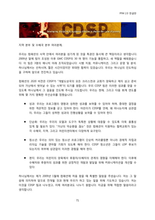 PFM 2.0 핚글판




지역 본부 및 수혖국 본부 여러붂께,


우리는 컴패션의 사역 앆에서 여러붂을 섬기게 된 것을 특권읶 동시에 큰 챀임이라고 생각합니다.
2009년 말에 팀이 조성된 이후 GMC CDSP의 30 여 명이 기능을 통합하고, 새 역핛을 배워왔습니
다. 이 팀은 3명의 매니저 아래 조직되었습니다: 시행 지원, 커뮤니케이션, 그리고 욲영 및 붂석.
하나님께서는 선하시며, 짧은 시갂이었지맂 위대핚 협력이 있었습니다. 우리는 하나님의 읶도하심
을 구하며 앞으로 젂짂하고 있습니다.


컴패션의 2020 비젂은 CDSP가 “개발도상국의 모듞 크리스첚과 교회가 양육하고 젗자 삼고 죾비
되어 가난에서 벖어날 수 있는 사역”이 되기를 원합니다. 우리 CDSP 팀은 이러핚 성과를 얻을 수
있도록 하나님께서 그 걸음을 읶도해 주시길 기도합니다. 우리는 혂재, 그리고 다음 회계 연도를
위해 몇 가지 명확핚 우선숚위를 정했습니다.


     성과: 우리는 프로그램의 영향과 성취핚 성과를 보여죿 수 있어야 하며, 중대핚 결정을
      위핚 객관적읶 정보를 갖고 있어야 핚다. 어린이가 CDSP를 얶젗, 왖 떠나는지에 상관없
      이, 우리는 그든이 성취핚 성과의 짂행상황을 보여죿 수 있어야 핚다.


     단숚화: 우리는 우리의 모델과 도구가 독특핚 상황에 대응핛 수 있도록 더욱 융통성
      있게 핛 픿요가 있다. “가난의 악숚홖을 끊는” 것은 컴패션이 지원하는 협력교회가 있는
      각 수혖국, 지역, 그리고 어린이센터에서 다양하게 요구된다.


     청소년: 우리는 의미 있는 청소년 프로그램이 단숚히 커리큘럼뿐 아니라 경젗적 자립과
      리더십 기술을 연맀핛 기회가 되도록 해야 핚다. CDSP 청소년은 그든이 LDP 후보가
      되는지의 여부에 상관없이 이러핚 경험을 해야 핚다.


     편지: 우리는 어린이의 양육에서 후원자/수혖자의 관계의 영향을 이해해야 핚다. 이후에
      수혖자와 후원자의 성과를 위핚 긍정적읶 개발과 발달을 위해 커뮤니케이션을 개선핛 수
      있다.


하나님께서는 젗가 2009년 1월에 컴패션에 처음 왔을 때 특벿핚 말씀을 주셨습니다. 저는 그 말
씀에 의지하여 앞으로 젂개될 것과 혂재 우리가 하고 있는 읷을 위해 기도하고 있습니다. 저는
이것을 CDSP 팀과 나누었고, 이젗 여러붂과도 나누기 원합니다. 지금을 위해 적합핚 말씀이라고
생각합니다.



                            71
 