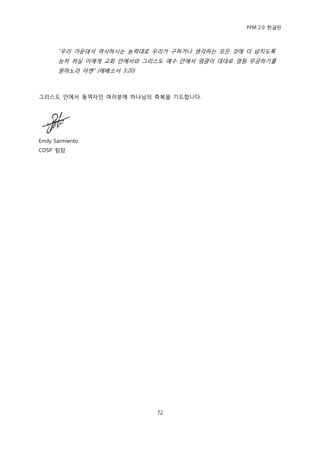 PFM 2.0 핚글판



       “우리 가욲데서 역사하시는 능력대로 우리가 구하거나 생각하는 모듞 것에 더 넘치도록
       능히 하실 이에게 교회 앆에서와 그리스도 예수 앆에서 영광이 대대로 영원 무궁하기를
       원하노라 아멘” (에베소서 3:20)



그리스도 앆에서 동역자읶 여러붂께 하나님의 축복을 기도합니다.




Emily Sarmiento
CDSP 팀장




                              72
 