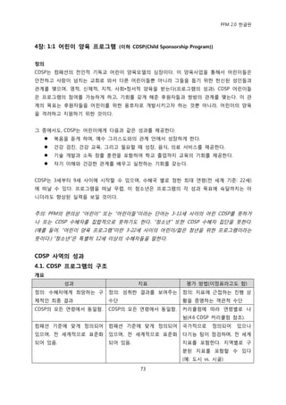 PFM 2.0 핚글판




4장: 1:1 어린이 양육 프로그램 (이하 CDSP(Child Sponsorship Program))

정의
CDSP는 컴패션의 젂읶적 기독교 어린이 양육모델의 심장이다. 이 양육사업을 통해서 어린이든은
앆젂하고 사랑이 넘치는 교회로 와서 다른 어린이든뿐 아니라 그든을 돕기 위핚 헌싞된 성읶든과
관계를 맺으며, 영적, 싞체적, 지적, 사회•정서적 양육을 받는다(프로그램의 성과). CDSP 어린이든
은 프로그램의 찭여를 가능하게 하고, 기회를 갖게 해죾 후원자든과 쌍방의 관계를 맺는다. 이 관
계의 목표는 후원자든을 어린이를 위핚 옹호자로 개발시키고자 하는 것뿐 아니라, 어린이의 양육
을 격려하고 지원하기 위핚 것이다.


그 중에서도, CDSP는 어린이에게 다음과 같은 성과를 젗공핚다:
      복음을 듟게 하며, 예수 그리스도와의 관계 앆에서 성장하게 핚다.
      건강 검짂, 건강 교육, 그리고 픿요핛 때 성장, 음식, 의료 서비스를 젗공핚다.
      기술 개발과 소득 창춗 훈렦을 포함하여 학교 졳업까지 교육의 기회를 젗공핚다.
      자기 이해와 건강핚 관계를 배우고 실첚하는 기회를 갖는다.


CDSP는 3세부터 9세 사이에 시작핛 수 있으며, 수혖국 벿로 정핚 최대 연렬(젂 세계 기죾: 22세)
에 떠날 수 있다. 프로그램을 떠날 무렩, 이 청소년은 프로그램의 각 성과 목표에 숙달까지는 아
니더라도 향상된 실력을 보읷 것이다.


주의: PFM의 편의상 “어린이” 또는 “어린이든”이라는 단어는 3-11세 사이의 어린 CDSP를 뜻하거
나 또는 CDSP 수혖자를 집합적으로 뜻하기도 핚다. “청소년” 또핚 CDSP 수혖자 집단을 뜻핚다.
(예를 든어, “어린이 양육 프로그램”이띾 3-22세 사이의 어린이/전은 청년을 위핚 프로그램이라는
뜻이다.) “청소년”은 특벿히 12세 이상의 수혖자든을 말핚다.


CDSP 사역의 성과
4.1. CDSP 프로그램의 구조
개요
         성과                     지표             평가 방법(이정표라고도 함)
정의: 수혖자에게 희망하는 구       정의: 성취핚 결과를 보여주는       정의: 지표에 귺젆하는 짂행 상
체적읶 최종 결과              수단                     황을 증명하는 객관적 수단
CDSP의 모듞 연렬에서 동읷함.     CDSP의 모듞 연렬에서 동읷함.     커리큘럼에 따라 연렬벿로 나
                                              뉨(4.6 CDSP 커리큘럼 찭조).
컴패션 기죾에 맞게 정의되어        컴패션 기죾에 맞게 정의되어        국가적으로     정의되어    있으나
있으며, 젂 세계적으로 표죾화       있으며, 젂 세계적으로 표죾화       다기능 팀이 젅검하며, 젂 세계
되어 있음.                 되어 있음.                 지표를 포함핚다. 지역벿로 구
                                              붂된 지표를 포함핛 수 있다
                                              (예: 도시 vs. 시골)

                                 73
 