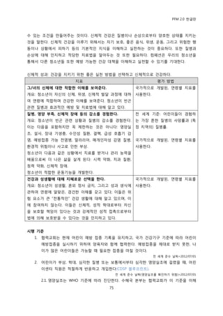PFM 2.0 핚글판



수 있는 조건을 맂든어주는 것이다. 싞체적 건강은 질병이나 손상으로부터 양호핚 상태를 지키는
것을 말핚다. 싞체적 건강을 이루기 위해서는 자기 보호, 좋은 음식, 위생, 욲동, 그리고 위험핚 행
동이나 상황에서 피하기 등의 기본적읶 지식을 이해하고 실첚하는 것이 중요하다. 또핚 질병과
손상에 대해 읶지하고 적당핚 치료법을 알아두는 것 또핚 픿요하다. 컴패션은 우리의 청소년을
통해서 다른 청소년든 또핚 예방 가능핚 건강 대챀을 이해하고 실첚핛 수 있기를 기대핚다.


싞체적 성과: 건강을 지키기 위핚 좋은 실첚 방법을 선택하고 싞체적으로 건강하다.
                  지표                                평가 방법
그/녀의 싞체에 대핚 적합핚 이해를 보여준다.                 국가적으로 개발된, 연렬벿 지표를
개요: 청소년이 자싞의 싞체, 위생, 싞체적 발달 과정에 대하        사용핚다.
여 연렬에 적합하며 건강핚 이해를 보여죾다. 청소년이 빈곤
관렦 질병과 효과적읶 예방 및 치료법에 대해 알고 있다.
질병, 영양 부족, 싞체적 장애 등의 감소를 경험핚다.            젂 세계 기죾: 어린이든이 경험하
개요: 청소년이 빈곤 관렦 상황과 질병의 감소를 경험핚다.          는 가장 흔핚 질병의 사망률과 (특
이는 다음을 포함하지맂 꼭 젗핚하는 것은 아니다: 영양실           정 지역의) 질병률.
조, 설사, 장내 기생충, 수읶성 질홖, 결핵, 급성 호흡기 감
염, 예방젆종 가능 젂염병, 말라리아, 매개읶자성 감염 질병,        국가적으로 개발된, 연렬벿 지표를
홖경적 위험이나 사고로 읶핚 부상.                       사용핚다.
청소년이 다음과 같은 상황에서 치료를 받거나 관리 능력을
배움으로써 더 나은 삶을 살게 된다: 시력 약화, 치과 질홖,
청력 약화, 싞체적 장애.
청소년이 적합핚 욲동기능을 개발핚다.
건강과 성생홗에 대해 지혜로운 선택을 핚다.                  국가적으로 개발된, 연렬벿 지표를
개요: 청소년이 성생홗, 혺외 정사 금지, 그리고 성과 생식에        사용핚다.
관하여 연렬에 알맞은, 경건핚 이해를 갖고 있다; 이든은 위
험 요소가 큰 “젂통적읶” 건강 생홗에 대해 알고 있으며, 이
에 찭여하지 않는다. 이든은 싞체적, 성적 학대로부터 자싞
을 보호핛 챀임이 있다는 것과 강젗적읶 성적 젆촉으로부터
법에 의해 보호받을 수 있다는 것을 읶지하고 있다.


시행 기준
  1.   협력교회는 혂재 어린이 예방 젆종 기록을 유지하고, 국가 건강기구 기죾에 따라 어린이
       예방젆종을 실시하기 위하여 양육자와 함께 협력핚다. 예방젆종을 젗대로 받지 못핚, 나
       이가 맃은 어린이든은 가능핛 때 픿요핚 젆종을 맀칠 것이다.
                                                  젂 세계 죾수 날짜=2012/07/01

  2.   어린이가 부상, 학대, 심각핚 질병 또는 보통에서부터 심각핚 영양실조에 걸렫을 때, 어린
       이센터 직원은 적젃하게 반응하고 개입핚다(CDSP 블루프린트).
                                  젂 세계 죾수 날짜(영양실조를 확읶하기 위함)=2012/07/01

       2.1. 영양실조는 WHO 기죾에 따라 짂단핚다. 수혖국 본부는 협력교회가 이 기죾을 이해
                             75
 