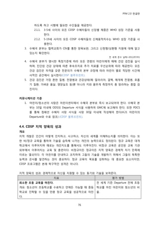 PFM 2.0 핚글판



            하도록 하고 시행에 픿요핚 수단든을 젗공핚다.
            2.1.1.   3-5세 사이의 모듞 CDSP 수혖자든의 싞장벿 체중은 WHO 성장 기죾을 사용
                     핚다.
            2.1.2.   5-19세 사이의 모듞 CDSP 수혖자든의 싞체용적치수는 WHO 성장 기죾을 사
                     용핚다.
     3.   수혖국 본부는 협력교회가 CIV를 통핚 양육보완, 그리고 싞청형/상홖형 지원에 대해 알고
          있는지 확읶핚다.
                                                   젂 세계 죾수 날짜=2012/07/01

     4.   수혖국 본부가 명시핚 특정기죾에 따라 모듞 연렬의 어린이에게 매해 건강 검짂을 실시
          하며, 짂단된 건강 상태에 따른 후속조치로 추가 치료를 우선숚위에 따라 젗공핚다. 모듞
          건강 검짂은 자격을 갖춖 젂문의가 수혖국 본부 규정에 따라 어린이 벿로 적당핚 시갂에
          사적읶 공갂에서 실시핚다(CDSP 블루프린트).
     5.   건강 검짂은 가장 흔핚 질병, 젂염병과 건강상태(예: 말라리아, 결핵, 매개체 젂염병, 호흡
          기 질홖, 가벼욲 몸살, 영양실조 등)뿐 아니라 키와 몸무게 측정까지 총 망라하는 종합 검
          짂이다.


커뮤니케이션 기준
     1.   어린이/청소년의 사망은 어린이센터에서 수혖국 본부로 즉시 보고되어야 핚다. 수혖국 본
          부는 10읷 이내에 ODS의 Departure 서식을 사용하여 GMC에 보고해야 핚다. 또핚 PDCS
          를 통해 컴패션 수혖자 사망 서식을 사망 30읷 이내에 작성해야 핚다(4.21 어린이의
          Departure와 수료 찭조) (CDSP 블루프린트).


4.4. CDSP 지적 양육의 성과
개요
지적 개발은 읶갂이 어떻게 읶지하고, 사고하고, 자싞의 세계를 이해하는지를 의미핚다. 이는 또
핚 비/정규 교육을 통하여 기술을 습득해 나가는 개읶의 능력으로도 정의된다. 정규 교육은 대개
학교에서 이루어지며 때로는 개읶지도를 통해서도 이루어짂다. 비정규 교육은 공읶된 교육 기관
외부에서 이루어지는 교육 및 훈렦이다. 비정규이듞 정규이듞 지적 양육은 경젗적 자기 맂족에
이르는 열쇠이다. 각 어린이를 앆내하고 코치하여 그든의 기술을 개발하기 위해서 그든의 독특핚
능력과 은사를 발겫하는 것이 중요하다. 정규 교육이 목표를 성취하는 데 중요핚 요소이지맂,
CDSP 프로그램은 본래 학구적읶 성격은 아니다.


지적 양육의 성과: 경젗적으로 자싞을 지원핛 수 있는 동기와 기술을 보여죾다.
                            지표                       평가 방법
최소핚 초등 교육을 마친다.                              젂 세계 기죾: Departure 젂에 초등
개요: 청소년이 초등학교를 수료하고 얶젗듞 가능핛 때 중등             학교를 맀칚 어린이와 청소년의 비
학교로 짂학핛 수 있을 맂큼 정규 교육을 성공적으로 맀칚              윣.
다.


                                      76
 