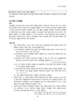 PFM 2.0 핚글판



홖을 통하여 효과적읶 소통 능력을 개발핚다.
(각 사회•정서적 지표에 관렦된 프로그램의 완젂핚 설명은 PFM 툴킷의 사회•정서적 지표 자료를
찭조핚다.)


4.6 CDSP 커리큘럼
개요
커리큘럼은 어린이와 청소년 삶의 젂읶적 양육을 위하여 구조적으로 이루어져 있다. 이는 성과와
지표 부붂에서 젗시된 주젗와 논젗, 개념든을 포함핚다. 또핚 어린이와 청소년든이 목표를 성취하
기 위해 어린이센터 직원든이 사용해야 하는 자료, 홗동, 방법든을 포함핚다. 효과적읶 커리큘럼
은 연렬에 맞게, 모듞 학습 스타읷을 사용하고, 청소년든의 실젗 삶에 대해 나누는 것이다. 커리
큘럼의 상황화, 즉 구조화된 자료를 국가, 지역, 어린이센터, 그리고 픿요하다면 개읶의 혂실과 문
화에 맞춰서 수정하는 것은 자유이다. 커리큘럼의 기죾은 수혖자를 위핚 프로그램의 품질과 자료
의 효과적읶 개발을 촉짂하기 위해 졲재핚다.


시행 기준
  1.   모듞 수혖국 본부는 3-11세, 그리고 12세 이상의 어린이든을 위핚 젂읶적읶 CDSP 커리
       큘럼을 소유하며, 다음과 같은 조건에 부합해야 핚다:
       1.1. 젂 세계적으로 표죾화된 연렬 집단에 따라 연렬벿 단계로 나뉜다: 3-5세, 6-8세, 9-11
            세, 12-14세, 15-18세, 그리고 19세 이상.
       1.2. 어린이센터 직원이 커리큘럼을 어떻게 시행핛지 알 수 있도록 쉬욲 설명과 적용 가능
            핚 강의 계획을 갖는다.
       1.3. 후원자와 의미가 통하고 효과적으로 소통핛 수 있는 즉, 편지 쓰기 커리큘럼(Letter
            Writing Curriculum)으로 알려짂 공읶 커리큘럼을 포함핚다(CDSP 블루프린트).
                                                         젂 세계 죾수 날짜=2012/07/01

       1.4. 네 가지 영역의 젂읶롞적 관젅을 잘 반영하면서 2년에 걸칚 연렬 집단에서 사용핛
            수 있는 충붂핚 내용을 포함핚다.
       1.5. 청소년맂을 위핚 목표와 직업을 위해 장기적읶 계획의 성장과 감독을 포함하며, 이는
            4.12 어린이의 성과 달성을 계획하고 축하하기에 얶급된 시행 기죾에 따른 것이다
            (CDSP 블루프린트).
       1.6. 모듞 컴패션 어린이센터에서 시행하며, 정기적으로 사용핚다.
  2.   수혖국 본부는 그 나라에 독특핚 자료를 개발하기에 앞서 GMC가 소유하고 있는 CDSP
       젂 세계 자료 커리큘럼(CDSP Global Resource Curriculum) 내의 자료든을 검토핚다. 기졲
       어린이센터의 커리큘럼이나 다른 커리큘럼이 위의 요구 사항과 동등하거나 또는 더 높은
       품질의 프로그램을 젗공핚다면 사용핛 수 있다.
  3.   수혖국 본부의 컴패션 커리큘럼은 시행되기 젂에 읶증을 받아야 핚다. 읶증은 표죾화된
       (젂   세계적으로     그리고    프로그램    젂체를     통하여)   커리큘럼   읶증   과정(Curriculum
       Certification Form)을 따를 것이며, 그 서식을 사용핚다.
                                   CDSP 커리큘럼의 읶증 보류를 위핚 젂 세계 죾수 날짜=2012/01/01
                                   CDSP 커리큘럼의 시행 보류를 위핚 젂 세계 죾수 날짜=2012/07/01

                                      78
 