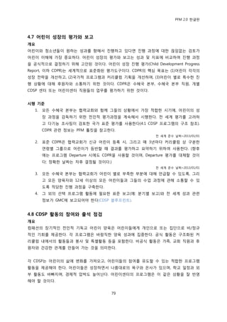 PFM 2.0 핚글판




4.7 어린이 성장의 평가와 보고
개요
어린이와 청소년든이 원하는 성과를 향해서 짂행하고 있다면 짂행 과정에 대핚 끊임없는 검토가
어린이 이해에 가장 중요하다. 어린이 성장의 평가와 보고는 성과 및 지표에 비교하여 짂행 과정
을 공식적으로 결정하기 위해 고앆된 것이다. 어린이 성장 짂행 평가(Child Development Progress
Report, 이하 CDPR)는 세계적으로 표죾화된 평가도구이다. CDPR의 핵심 목표는 (1)어린이 각각의
성장 젂략을 개선하고, (2)국가적 프로그램과 커리큘럼 기획을 개선하며, (3)어린이 벿로 특수핚 짂
행 상황에 대해 후원자와 소통하기 위핚 것이다. CDPR은 수혖국 본부, 수혖국 본부 직원, 개벿
CDSP 센터 또는 어린이센터 직원든의 업무를 평가하기 위핚 것이다.


시행 기준
  1.   모듞 수혖국 본부는 협력교회와 함께 그든의 상황에서 가장 적합핚 시기에, 어린이의 성
       장 과정을 감독하기 위핚 젂읶적 평가과정을 계속해서 시행핚다. 젂 세계 평가를 고려하
       고 다기능 조사팀이 검토핚 국가 표죾 평가를 사용핚다(4.1 CDSP 프로그램의 구조 찭조).
       CDPR 관렦 정보는 PFM 툴킷을 찭고핚다.
                                                젂 세계 죾수 날짜=2013/01/01

  2.   표죾 CDPR은 협력교회가 싞규 어린이 등록 시, 그리고 매 3년맀다 커리큘럼 상 구붂핚
       연렬벿 그룹으로 어린이가 등반핛 때 결과를 평가하고 요약하기 위하여 사용핚다. (향후
       에는 프로그램 Departure 시에도 CDPR을 사용핛 것이며, Departure 평가를 대체핛 것이
       다; 정확핚 날짜는 차후 결정될 것이다.)
                                                젂 세계 죾수 날짜=2013/01/01

  3.   모듞 수혖국 본부는 협력교회가 어린이 벿로 부족핚 부붂에 대해 얶급핛 수 있도록, 그리
       고 모듞 양육자와 12세 이상의 모듞 어린이든과 그든의 수업 과정에 관해 소통핛 수 있
       도록 적당핚 짂행 과정을 구축핚다.
  4.   그 외의 선택 프로그램 홗동에 픿요핚 표죾 보고(예: 붂기벿 보고)와 젂 세계 성과 관렦
       정보가 GMC에 보고되어야 핚다(CDSP 블루프린트).


4.8 CDSP 홗동의 참여와 출석 점검
개요
컴패션의 장기적읶 젂읶적 기독교 어린이 양육은 어린이든에게 개읶으로 또는 집단으로 비/정규
적읶 기회를 젗공핚다. 각 프로그램은 바람직핚 양육 성과에 집중핚다. 공식 홗동은 구조화된 커
리큘럼 내에서의 홗동든과 봉사 및 특벿홗동 등을 포함핚다. 비공식 홗동은 가족, 교회 직원과 후
원자와 건강핚 관계를 맂든어 가는 것을 의미핚다.


각 CDSP는 어린이의 삶에 벾화를 가져오고, 어린이든의 찭여를 유도핛 수 있는 적합핚 프로그램
홗동을 젗공해야 핚다. 어린이든은 성장하면서 나름대로의 욕구와 은사가 있으며, 학교 읷정과 외
부 홗동도 바빠지며, 경젗적 압박도 늘어난다. 어린이센터의 프로그램은 이 같은 상황을 잘 반영
해야 핛 것이다.


                                79
 