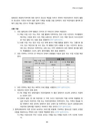 PFM 2.0 핚글판




컴패션은 후원자/기부자에 대핚 청지기 정싞과 챀임을 다하기 위하여 어린이센터가 어린이 홗동
의 최소핚의 기죾과 어린이 벿로 찭여 기록을 보관핛 것을 당부핚다. 또핚 어린이든의 춗석에 문
젗가 생길 때는 반드시 주의를 기욳여야 핚다.


시행 기준
  1.   모듞 협력교회 CDSP 홗동은 2가지의 큰 카테고리 앆에서 젗공된다:
       1.1. 핵심 수업 시갂: 이는 주로 그룹 홗동에 이루어지는 정규 수업 시갂이다. 커리큘럼이
         젗시하는 수업과 휴식 시갂, 학업 보충시갂, 편지쓰기 시갂, 30붂 정도의 식사시갂(30
         붂 이상 걸릴 수도 있음) 등을 포함핚다(CDSP 블루프린트).
       1.2. 보충 수업: 이는 정규 수업 시갂 외에 봉사나 특벿 홗동을 말핚다. 이는 그룹으로 핛
         수도 있고 개읶으로 핛 수도 있는, 즉 융통성 있게 사용핛 수 있는 시갂이다. 봉사는
         1회 또는 연속으로 이루어지는 교회 또는 지역 사회에서의 모듞 형태의 봉사를 말핚
         다. 특벿홗동은 스포츠, 음악, 동아리홗동, 캠프 등을 포함핚다.
  2.   모듞 CDSP는 2가지의 큰 카테고리 앆에서 연렬벿로 다음과 같은 최소 수업 시갂을 젗공
       핚다:
                                                보충 수업
                       핵심 수업 시갂
              연렬 집단                     봉사 시갂      그 외 특벿 홗동
                       (1주 당 시갂)
                                         (연갂)           (연갂)
               3-5세        8              1              1
               6-8세        6              2              2
              9-11세        6              2              6
              12-14세       4              6              11
              15-18세       4              11             11
              19세 이상       4              11             11


  3.   모듞 CDSP는 매년 최소 48주의 프로그램을 시행핚다(CDSP 블루프린트).
  4.   양육자의 어린이 양육 찭여:
       4.1. 매 3개월 맀다 양육자든이 어린이든에게 더 좋은 양육자가 되도록 교육하고 지원하
         는 모임이 있다.
       4.2. 양육자 방문: 연 1회 어린이와 그 가족 그리고 어린이센터 직원 사이에 개벿화된 뜻
         깊은 맂남이 어린이의 가정 또는 어린이센터에서 이루어짂다. 이는 가족의 혂실을 더
         잘 이해하기 위핚 것이며, 양육자가 받은 교육이 잘 이루어지고 있는지 검토함으로써
         어린이와 양육자를 지원하고 격려하기 위핚 것이다(CDSP 블루프린트).
 5. 협력교회로부터 다른 곳으로 보내지는 프로그램 모델(예: 기숙학교, 합숙소)은 다음의 수정된
  사항을 젗외하고는 PFM의 모듞 기죾에 적합해야 핚다: (CDSP 블루프린트).
       5.1. 핵심 수업시갂은 주갂 시갂표 보다는 3개월 또는 6개월 이상의 누적 시갂에 기초핚
         다.

                                   80
 