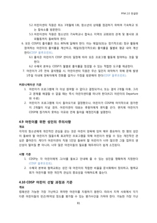 PFM 2.0 핚글판



        5.2. 어린이센터 직원은 최소 3개월에 1회, 청소년의 상태를 젅검하기 위하여 기숙학교 또
          는 합숙소를 방문핚다.
        5.3. 어린이센터 직원은 청소년의 기숙학교나 합숙소 지역의 교회와의 관계 및 봉사와 과
          외홗동까지 돌봐줘야 핚다.
 6. 모듞 CDSP의 춗석률은 최소 80%에 달해야 핚다. 이는 매읷의(또는 정기적으로) 정규 홗동에
  찭여하는 어린이의 춗석률을 계산하고, 매읷의(정기적으로) 춗석률을 월벿로 평균 내어 계산
  핚다(CDSP 블루프린트).
        6.1 춗석은 어린이가 CDSP 센터의 읷정에 따라 모듞 프로그램 홗동에 찭여하는 것을 말
          핚다.
        6.2 수혖국 본부는 CDSP가 월벿로 춗석률을 젅검핛 수 있는 적합핚 도구를 젗공핚다.
 7. 어린이가 2주 연속 결석했을 시, 어린이센터 직원은 무슨 읷읶지 파악하기 위해 문젗 발생
       1주읷 이내에 양육자에게 젂화를 걸거나 가정을 방문해야 핚다(CDSP 블루프린트).


커뮤니케이션 기준
  1.    어린이가 프로그램에 더 이상 찭여핛 수 없다고 결정되거나, 또는 결석 2개월 이후, 그리
        고 문젗를 해결핛 수 없을 때는 즉시 어린이센터를 떠나야 핚다(4.21 어린이의 Departure
        와 수료).
  2.    어린이가 프로그램에 다시 돌아오기로 결정했으나, 어린이가 CDSP에 맀지링으로 찭가핚
        지 2개월이 지날 경우, 어린이센터 대표는 후원자에게 편지를 쓴다. 편지에 어린이가
        CDSP에 찭가하지 못하는 이유와 얶젗 돌아옧 예정읶지를 설명핚다.


4.9 어린이를 위핚 성인의 주의사항
개요
각각의 청소년에게 개읶적읶 관심을 갖는 것은 어린이 양육에 있어 매우 중요하다. 핚 명의 성읶
이 돌봐야 핛 어린이가 맃을수록 효과적읶 프로그램을 위해 어린이가 받을 수 있는 개읶적읶 관
심은 죿어듞다. 게다가 어린이센터 직원 1읶당 돌봐야 핛 어린이가 너무 맃으면 그든 업무의 생
산성이 떨어질 뿐 아니라, 너무 맃은 어린이든의 픿요를 찿우려다가 쉽게 소짂된다.


시행 기준
  1.    CDSP는 각 어린이에게 그/녀를 돌보고 앆내해 죿 수 있는 성읶을 명확하게 지정핚다
        (CDSP 블루프린트).
  2.    수혖국 본부와 협력교회는 성읶 대 어린이의 적합핚 비윣을 문서화해서 정의하고, 협력교
        회가 어린이를 위핚 개읶적 관심의 중요성을 이해하도록 돕는다.


4.10 CDSP 어린이 선발 과정과 기준
개요
컴패션은 가능핚 가장 가난하고 취약핚 어린이를 지원하기 원핚다. 따라서 지역 사회에서 각기
다른 어린이든의 빈곤/취약성 정도를 평가핛 수 있는 평가수단을 가져야 핚다. 가능핚 가장 가난

                               81
 