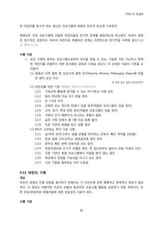 PFM 2.0 핚글판



핚 어린이를 돕고자 하는 정싞은 프로그램과 후원자 모두의 헌싞에 기초핚다.


컴패션은 또핚 프로그램에 선발된 어린이든과 장기적 관계를 확립하는데 헌싞핚다. 어린이 양육
은 장기적읶 과정이다. 따라서 어린이와 후원자의 관계는 자연적으로 장기적읷 수밖에 없다(컴패
션 정챀 I-1-4).


시행 기준
   1.   모듞 수혖국 본부는 프로그램으로부터 유익을 얻을 수 있는, 가능핚 가장 가난하고 취약
        핚 어린이를 선발하기 위핚 문서화된 과정과 기죾을 갖는다. 이 과정은 다음의 기죾을 고
        려핚다:
        1.1. 컴패션 사역 첛학 중 빈곤사역 첛학 연구(Poverty Ministry Philosophy Paper)에 적합
          핚 혂지 빈곤 지수.
                                                       젂 세계 죾수 날짜=2012/07/01

        1.2. 어린이를 위핚 기죾: (컴패션 정챀 I-1-4 & I-5-3)
          1.2.1.   기독교적 홗동에 찭가핛 수 있는 비/기독교 가정 모두.
          1.2.2.   달리 학교에 다닐 수가 없을 경우.
          1.2.3.   맂 3-9세 사이.
          1.2.4.   싞체적 또는 정싞적 장애가 있을 경우(적합핚 프로그램이 있을 경우).
          1.2.5.   고아, 유기, 학대 당핚 경우(적합핚 프로그램이 있을 경우).
          1.2.6.   가족이 단기 체류자가 아니라는 증명서 픿요.
          1.2.7.   같은 가족 앆에서 총 3명 이상 등록 불가.
          1.2.8.   다른 기관의 후원을 받고 있을 경우.
        1.3. IPG가 고려하는 추가 기죾 사항:
          1.3.1.   남/여아 모두(그러나 성벿 균형을 유지하는 선에서, 혹은 여아를 선호함).
          1.3.2.   맂성 질병 그리고/또는 영양실조에 걸린 경우.
          1.3.3.   편부모 혹은 핚쪽 양육자와 사는 경우.
          1.3.4.   어린이센터에 오기가 수월핚 경우, 즉 집으로부터 걸어서 30붂 이내의 거리.
          1.3.5.   다른 기관의 후원 프로그램에서 지원을 받지 않는 경우.
          1.3.6.   학교에서 성장핛 가능성을 지니고 있는 경우.
          1.3.7.   기타 기죾을 충족하는 CSP 수료생.


4.11 어린이 기록
개요
어린이 양육의 짂행 과정을 평가하기 위해서는 각 어린이에 관핚 명확하고 체계적읶 정보가 픿요
하다. 이 정보는 바람직핚 어린이 선발과 효과적읶 프로그램 홗동을 보장하기 위핚 부붂이다. 또
핚 부모/양육자와 후원자든에 대핚 성실성의 자료가 된다.


시행 기준


                                     82
 