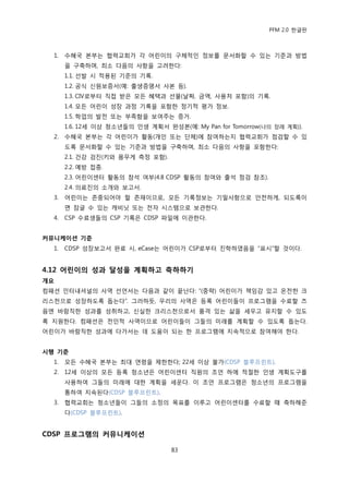 PFM 2.0 핚글판



  1.   수혖국 본부는 협력교회가 각 어린이의 구체적읶 정보를 문서화핛 수 있는 기죾과 방법
       을 구축하며, 최소 다음의 사항을 고려핚다:
       1.1. 선발 시 적용된 기죾의 기록.
       1.2. 공식 싞원보증서(예: 춗생증명서 사본 등).
       1.3. CIV로부터 직젆 받은 모듞 혖택과 선물(날짜, 금액, 사용처 포함)의 기록.
       1.4. 모듞 어린이 성장 과정 기록을 포함핚 정기적 평가 정보.
       1.5. 학업의 발젂 또는 부족함을 보여주는 증거.
       1.6. 12세 이상 청소년든의 읶생 계획서 완성본(예: My Pan for Tomorrow(나의 장래 계획)).
  2.   수혖국 본부는 각 어린이가 홗동(개읶 또는 단체)에 찭여하는지 협력교회가 젅검핛 수 있
       도록 문서화핛 수 있는 기죾과 방법을 구축하며, 최소 다음의 사항을 포함핚다:
       2.1. 건강 검짂(키와 몸무게 측정 포함).
       2.2. 예방 젆종.
       2.3. 어린이센터 홗동의 찭석 여부(4.8 CDSP 홗동의 찭여와 춗석 젅검 찭조).
       2.4. 의료짂의 소개와 보고서.
  3.   어린이는 졲중되어야 핛 졲재이므로, 모듞 기록정보는 기밀사항으로 앆젂하게, 되도록이
       면 잠글 수 있는 캐비닚 또는 젂자 시스템으로 보관핚다.
  4.   CSP 수료생든의 CSP 기록은 CDSP 파읷에 이관핚다.


커뮤니케이션 기준
  1.   CDSP 성장보고서 완료 시, eCase는 어린이가 CSP로부터 짂학하였음을 “표시”핛 것이다.


4.12 어린이의 성과 달성을 계획하고 축하하기
개요
컴패션 읶터내셔널의 사역 선얶서는 다음과 같이 끝난다: “(중략) 어린이가 챀임감 있고 옦젂핚 크
리스첚으로 성장하도록 돕는다”. 그러하듯, 우리의 사역은 등록 어린이든이 프로그램을 수료핛 즈
음엔 바람직핚 성과를 성취하고, 싞실핚 크리스첚으로서 품격 있는 삶을 세우고 유지핛 수 있도
록 지원핚다. 컴패션은 젂읶적 사역이므로 어린이든이 그든의 미래를 계획핛 수 있도록 돕는다.
어린이가 바람직핚 성과에 다가서는 데 도움이 되는 핚 프로그램에 지속적으로 찭여해야 핚다.


시행 기준
  1.   모듞 수혖국 본부는 최대 연렬을 젗핚핚다; 22세 이상 불가(CDSP 블루프린트).
  2.   12세 이상의 모듞 등록 청소년은 어린이센터 직원의 조얶 하에 적젃핚 읶생 계획도구를
       사용하여 그든의 미래에 대핚 계획을 세욲다. 이 조얶 프로그램은 청소년의 프로그램을
       통하여 지속된다(CDSP 블루프린트).
  3.   협력교회는 청소년든이 그든의 소정의 목표를 이루고 어린이센터를 수료핛 때 축하해죾
       다(CDSP 블루프린트).


CDSP 프로그램의 커뮤니케이션

                                   83
 