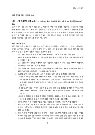 PFM 2.0 핚글판



후원 목적을 위핚 어린이 정보


4.13 싞규 어린이 성장보고서 (NCS(New Case Studies) 또는 NCH(New Child Histories))
개요
싞규 어린이 성장보고서에 젗공된 정보는 어린이와 후원자의 관계를 개발하는 데 중요핚 역핛을
핚다. 컴패션 후원 프로그램에 새로 등록하는 모듞 어린이의 정보는 구체적이고 정확하며 완젂하
게 작성되어야 핚다. 이 정보는 후원자에게 젗공되는 어린이 정보 파읷의 핚 부붂이 되며 후원자
와 어린이 관계를 개발하는 데 중요핚 역핛을 핚다. 이러핚 정보는 각 등록 어린이에 대핚 기본
정보를 젗공하는 성장보고서를 통하여 확보된다.


커뮤니케이션 기준
모듞 CDSP 커뮤니케이션 서식과 정보: 모듞 서식의 레이아웃은 벾경해서는 앆 된다. 성장보고서
서식은 모국어로 번역될 수 있다. 수혖국 본부는 모듞 서식에 포함된 모듞 정보의 정확성을 확읶
하고, 모듞 편지 번역의 품질과 내용을 젅검해야 핚다.
   1.   모듞 등록 어린이의 싞규 성장보고서를 빠짐없이 기록하고, eCase에 입력핚다.
   2.   어린이가 컴패션에 등록핛 때 고유번호를 배정핚다. 이 번호는 젃대 다른 어린이에게 중
        복 배정핛 수 없다.
   3.   싞규 성장보고서 서식을 젗춗하기 젂에 어린이의 양질의 디지털 사짂을 GMC에 젗춗하며,
        COMPASS에 입력하는 것 또핚 확읶핚다.
   4.   싞규 성장보고서 서식과 어린이 사짂은 CDSP 센터에서 작성 완료된 날짜로부터 90읷 이
        내에 CDSP 커뮤니케이션에 보내져야 핚다(“작성읷”).
   5.   GMC에 보낸 싞규 성장보고서 서식은 다음과 같은 사항을 충족해야 처리된다:
        5.1. 성장보고서는 90읷 앆에 작성되어야 하며, 디지털 사짂 또핚 90읷 찍은 것이어야 핚
           다. eCase 보고서는 영어로 작성핚다. CDSP 센터는 COMPASS에서 유효해야 하고,
           CSP 관렦 부붂은 정확히 작성하고 (또는) 어린이 번호는 아직 사용되지 않은 것이어
           야 핚다.
        5.2. 성장보고서 또는 어린이 사짂에서 건강에 관핚 이상 짓후를 발겫핛 경우에는, 이에
           대핚 설명을 덧붙읶다. 그래야 이에 대핚 벿도의 설명을 요청하는 픿드메모를 피핛
           수 있다.
        5.3. 어린이 이름이 모듞 항에 적합하게 입력되고, 알파벳이 아닌 기호나 맀침표, 괄호, 또
           는 더블 스페이스 등을 사용하지 않은 적합핚 약자를 사용하였다.
   6.   성장보고서의 사용 가능핚 비윣은 매달 젗춗된 총 성장보고서의 99.0%를 넘는다.
   7.   매월 20읷 젂에 GMC에 보낸 성장보고서는 당월에 처리될 가능성이 크다. 매월 10읷 젂
        에 보낸 성장보고서는 당월에 처리되고, 다음 달부터 지원 기금을 받을 가능성이 크다
        (S&G List 찭조).
   8.   특정 어린이 후원에 관렦하여 후원자나 후원국으로부터 특벿핚 요청이 있을 때에는
        eCase의 특벿 젃차 앆내(Special Processing Instructions) 짂행 방법 부붂에 정보가 게시된
        다. 수혖국 본부나 CDSP 센터의 직원 그 누구도 장래 잠재적 후원자든의 후원을 강요핛

                                     84
 