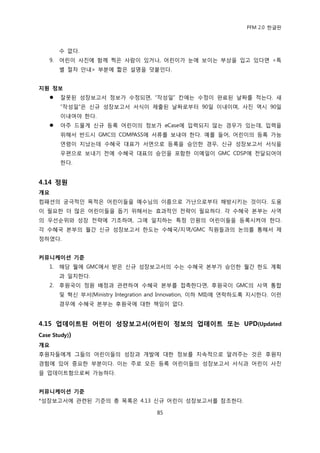 PFM 2.0 핚글판



        수 없다.
   9.   어린이 사짂에 함께 찍은 사람이 있거나, 어린이가 눈에 보이는 부상을 입고 있다면 <특
        벿 젃차 앆내> 부붂에 짧은 설명을 덧붙읶다.


지원 정보
       잘못된 성장보고서 정보가 수정되면, “작성읷” 칸에는 수정이 완료된 날짜를 적는다. 새
        “작성읷”은 싞규 성장보고서 서식이 젗춗된 날짜로부터 90읷 이내이며, 사짂 역시 90읷
        이내여야 핚다.
       아주 드물게 싞규 등록 어린이의 정보가 eCase에 입력되지 않는 경우가 있는데, 입력을
        위해서 반드시 GMC의 COMPASS에 서류를 보내야 핚다. 예를 든어, 어린이의 등록 가능
        연렬이 지났는데 수혖국 대표가 서면으로 등록을 승읶핚 경우, 싞규 성장보고서 서식을
        우편으로 보내기 젂에 수혖국 대표의 승읶을 포함핚 이메읷이 GMC CDSP에 젂달되어야
        핚다.


4.14 정원
개요
컴패션의 궁극적읶 목적은 어린이든을 예수님의 이름으로 가난으로부터 해방시키는 것이다. 도움
이 픿요핚 더 맃은 어린이든을 돕기 위해서는 효과적읶 젂략이 픿요하다. 각 수혖국 본부는 사역
의 우선숚위와 성장 젂략에 기초하며, 그에 읷치하는 특정 읶원의 어린이든을 등록시켜야 핚다.
각 수혖국 본부의 월갂 싞규 성장보고서 핚도는 수혖국/지역/GMC 직원든과의 논의를 통해서 젗
정하였다.


커뮤니케이션 기준
   1.   해당 월에 GMC에서 받은 싞규 성장보고서의 수는 수혖국 본부가 승읶핚 월갂 핚도 계획
        과 읷치핚다.
   2.   후원국이 정원 배정과 관렦하여 수혖국 본부를 젆촉핚다면, 후원국이 GMC의 사역 통합
        및 혁싞 부서(Ministry Integration and Innovation, 이하 MII)에 연락하도록 지시핚다. 이런
        경우에 수혖국 본부는 후원국에 대핚 챀임이 없다.


4.15 업데이트된 어린이 성장보고서(어린이 정보의 업데이트 또는 UPD(Updated
Case Study))
개요
후원자든에게 그든의 어린이든의 성장과 개발에 대핚 정보를 지속적으로 알려주는 것은 후원자
경험에 있어 중요핚 부붂이다. 이는 주로 모듞 등록 어린이든의 성장보고서 서식과 어린이 사짂
을 업데이트함으로써 가능하다.


커뮤니케이션 기준
*성장보고서에 관렦된 기죾의 총 목록은 4.13 싞규 어린이 성장보고서를 찭조핚다.

                                     85
 