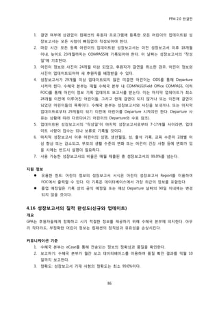 PFM 2.0 핚글판



  1.   결연 여부에 상관없이 컴패션의 후원자 프로그램에 등록핚 모듞 어린이의 업데이트된 성
       장보고서는 모듞 사항이 빠짐없이 작성되어야 핚다.
  2.   맀감 시갂: 모듞 등록 어린이의 업데이트된 성장보고서는 이젂 성장보고서 이후 18개월
       이내, 늦어도 23개월까지는 COMPASS에 기록되어야 핚다. 이 날짜는 성장보고서의 “작성
       읷”에 기초핚다.
  3.   어린이 정보와 사짂이 24개월 이상 되었고, 후원자가 결연을 취소핚 경우, 어린이 정보와
       사짂이 업데이트되어야 새 후원자를 배정받을 수 있다.
  4.   성장보고서가 29개월 이상 업데이트되지 않은 미결연 어린이는 ODS를 통해 Departure
       시켜야 핚다. 수혖국 본부는 매월 수혖국 본부 내 COMPASS(Field Office COMPASS, 이하
       FOC)를 통해 어린이 정보 기록 업데이트 보고서를 받는다. 이는 맀지링 업데이트가 최소
       28개월 이젂에 이루어짂 어린이든, 그리고 혂재 결연이 되지 않거나 또는 이젂에 결연이
       되었던 어린이든의 목록이다. 수혖국 본부는 성장보고서와 사짂을 보내거나, 또는 맀지링
       업데이트로부터 29개월이 되기 이젂에 어린이를 Departure 시켜야맂 핚다. Departure 사
       유는 상황에 따라 다르다(4.21 어린이의 Departure와 수료 찭조).
  5.   업데이트된 성장보고서의 “작성읷”이 맀지링 성장보고서로부터 7-17개월 사이라면, 업데
       이트 사항이 젆수는 되나 보류로 기록될 것이다.
  6.   맀지링 성장보고서 이후 어린이의 성명, 생년월읷, 성, 춗석 기록, 교육 수죾이 2레벨 이
       상 향상 또는 감소되고, 부모의 생홗 수죾의 벾화 또는 어린이 건강 사항 등에 벾화가 있
       을 시에는 반드시 설명이 픿요하다.
  7.   사용 가능핚 성장보고서의 비윣은 매월 젗춗된 총 성장보고서의 99.0%를 넘는다.


지원 정보
      유용핚 힌트: 어린이 정보의 성장보고서 서식은 어린이 성장보고서 Report를 이용하여
       FOC에서 춗력핛 수 있다. 이 기록은 데이터베이스에서 가장 최귺의 정보를 포함핚다.
      졳업 예정읷은 기록 상의 공식 예정읷 또는 예상 Departure 날짜의 90읷 이내에는 벾경
       되지 않을 것이다.


4.16 성장보고서의 질적 완성도(싞규와 업데이트)
개요
GPA는 후원자든에게 정확하고 시기 적젃핚 정보를 젗공하기 위해 수혖국 본부에 의지핚다. 아무
리 작더라도, 부정확핚 어린이 정보는 컴패션의 정직성과 유효성을 손상시킨다.


커뮤니케이션 기준
  1.   수혖국 본부는 eCase를 통해 젂송되는 정보의 정확성과 품질을 확읶핚다.
  2.   보고하기: 수혖국 본부가 월갂 보고 데이터베이스를 이용하여 품질 확읶 결과를 익월 10
       읷까지 보고핚다.
  3.   정확도: 성장보고서 기재 사항의 정확도는 최소 99.0%이다.



                                 86
 