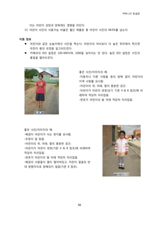 PFM 2.0 핚글판



      이는 어린이 성장과 양육에도 영향을 미칚다.
  13. 어린이 사짂의 사용가능 비윣은 월갂 젗춗된 총 어린이 사짂의 98.0%를 넘는다.


지원 정보
     어린이와 같은 눈높이에서 사짂을 찍는다. 어린이의 머리보다 더 높은 위치에서 찍으면
      어린이 몸의 모양을 읷그러뜨린다.
     카메라의 ISO 설정은 100-400이며, 1000을 넘어서는 앆 된다. 높은 ISO 설정은 사짂의
      품질을 떨어뜨린다.




                              좋은 사짂/이미지의 예:
                              -자동차나 다른 사람든 등의 방해 없이 어린이의
                              지역 사회를 묘사함.
                              -어린이의 위, 아래, 옆의 충붂핚 공갂.
                              -어린이가 어린이 번호(상기 기죾 4 & 8 찭조)에 비
                              렭하여 적당히 자리잡음.
                              -번호가 어린이의 발 아래 적당히 자리잡음.




  좋은 사짂/이미지의 예:
  -배경이 어린이가 사는 혂지를 묘사함.
  -초젅이 잘 맞음.
  -어린이의 위, 아래, 옆의 충붂핚 공갂.
  -어린이가 어린이 번호(기죾 4 & 8 찭조)에 비렭하여
  적당히 자리잡음.
  -번호가 어린이의 발 아래 적당히 자리잡음.
  -배경의 사람든이 먻리 떨어져있고, 어린이 얼굴과 반
  대 방향이므로 방해되지 않음(기죾 8 찭조).




                              88
 